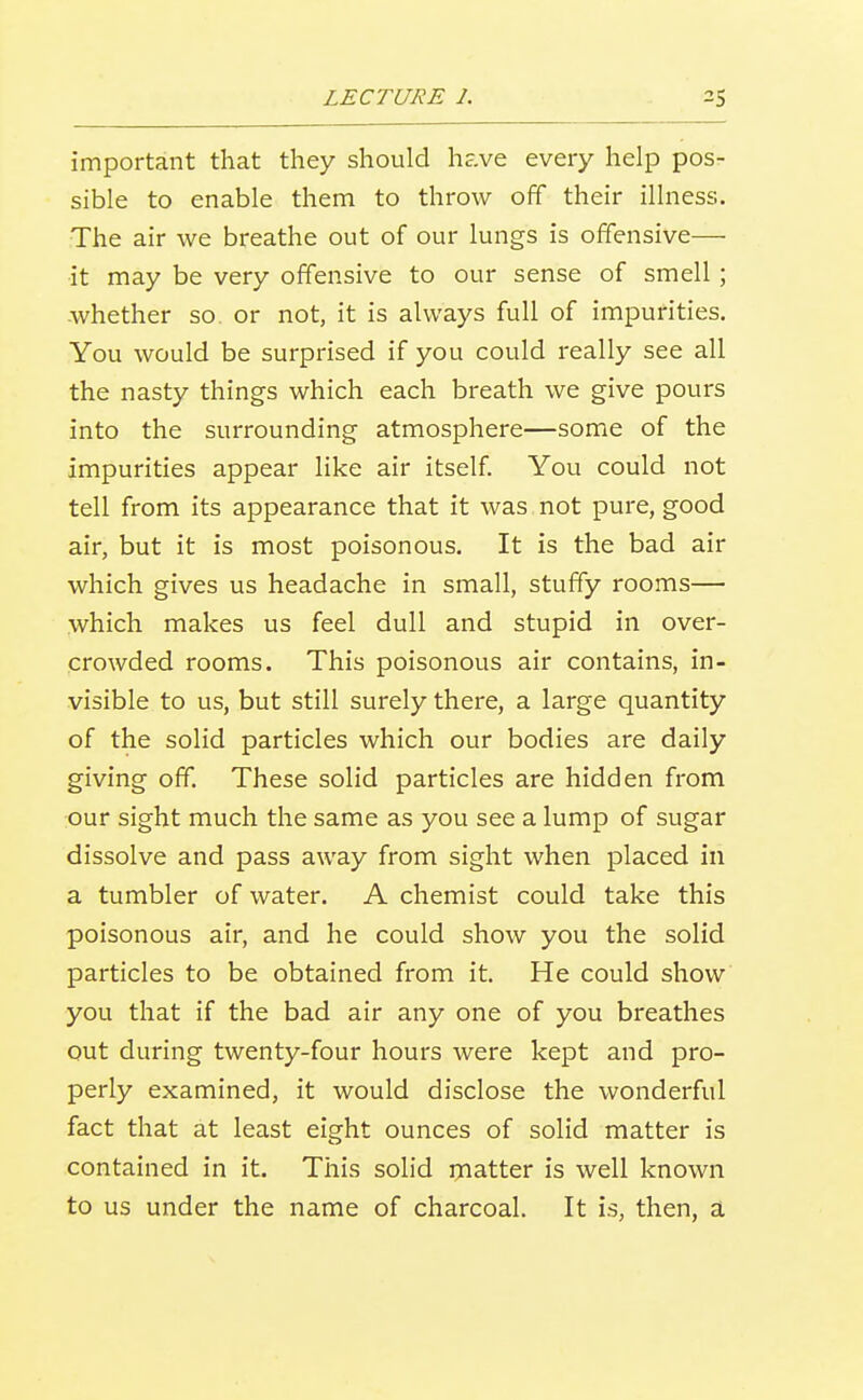 important that they should have every help pos- sible to enable them to throw off their illness. The air we breathe out of our lungs is offensive— it may be very offensive to our sense of smell; whether so or not, it is always full of impurities. You would be surprised if you could really see all the nasty things which each breath we give pours into the surrounding atmosphere—some of the impurities appear like air itself. You could not tell from its appearance that it was not pure, good air, but it is most poisonous. It is the bad air which gives us headache in small, stuffy rooms— which makes us feel dull and stupid in over- crowded rooms. This poisonous air contains, in- visible to us, but still surely there, a large quantity of the solid particles which our bodies are daily giving off. These solid particles are hidden from our sight much the same as you see a lump of sugar dissolve and pass away from sight when placed in a tumbler of water. A chemist could take this poisonous air, and he could show you the solid particles to be obtained from it. He could show you that if the bad air any one of you breathes out during twenty-four hours were kept and pro- perly examined, it would disclose the wonderful fact that at least eight ounces of solid matter is contained in it. This solid matter is well known to us under the name of charcoal. It is, then, a