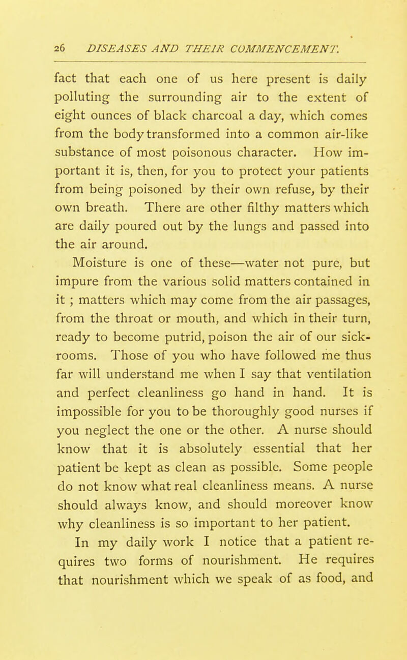 fact that each one of us here present is daily polluting the surrounding air to the extent of eight ounces of black charcoal a day, which comes from the body transformed into a common air-like substance of most poisonous character. How im- portant it is, then, for you to protect your patients from being poisoned by their own refuse, by their own breath. There are other filthy matters which are daily poured out by the lungs and passed into the air around. Moisture is one of these—water not pure, but impure from the various solid matters contained in it ; matters which may come from the air passages, from the throat or mouth, and which in their turn, ready to become putrid, poison the air of our sick- rooms. Those of you who have followed me thus far will understand me when I say that ventilation and perfect cleanliness go hand in hand. It is impossible for you to be thoroughly good nurses if you neglect the one or the other. A nurse should know that it is absolutely essential that her patient be kept as clean as possible. Some people do not know what real cleanliness means. A nurse should always know, and should moreover know why cleanliness is so important to her patient. In my daily work I notice that a patient re- quires two forms of nourishment. He requires that nourishment wdiich we speak of as food, and