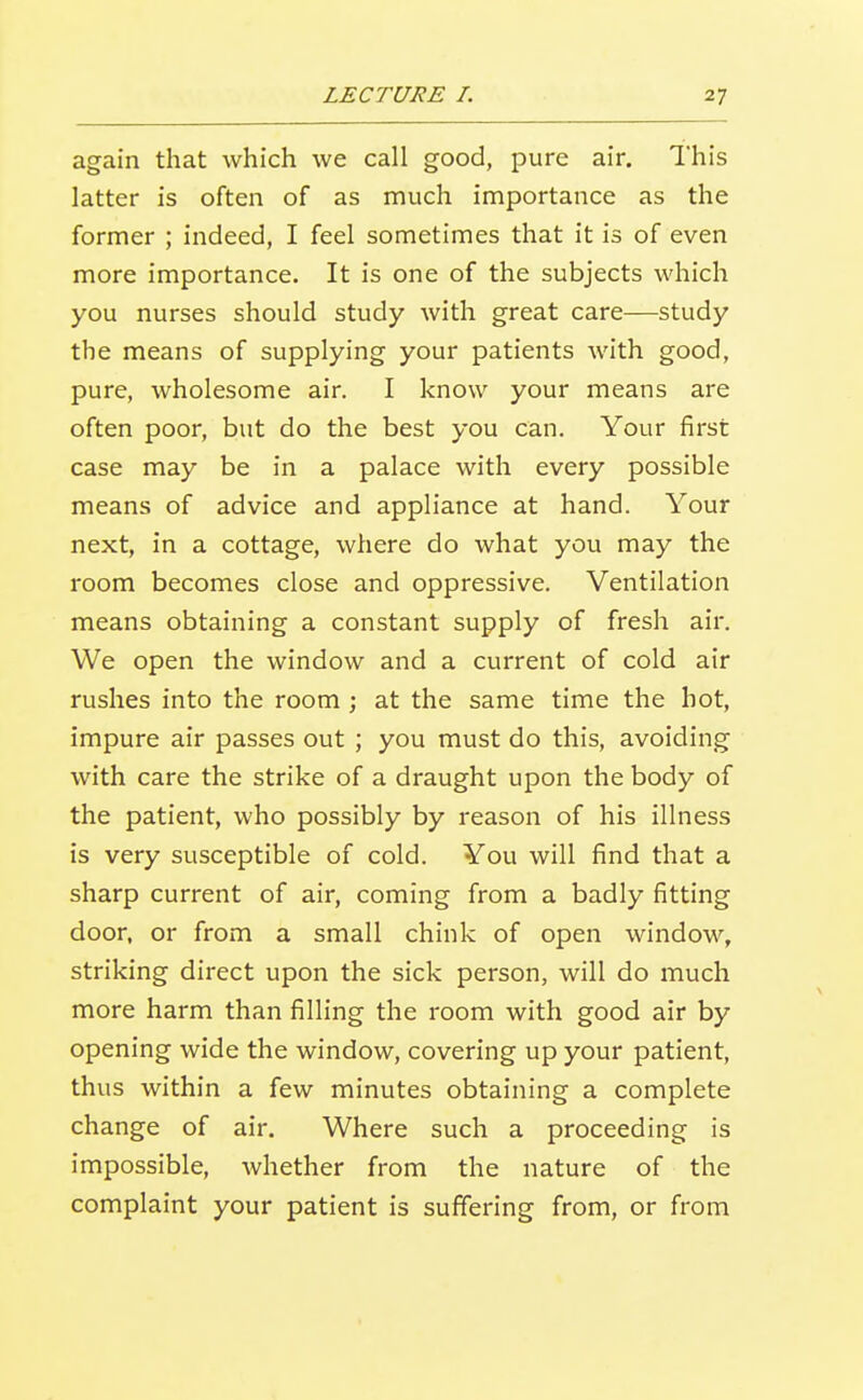 again that which we call good, pure air. This latter is often of as much importance as the former ; indeed, I feel sometimes that it is of even more importance. It is one of the subjects which you nurses should study with great care—study the means of supplying your patients with good, pure, wholesome air. I know your means are often poor, but do the best you can. Your first case may be in a palace with every possible means of advice and appliance at hand. Your next, in a cottage, where do what you may the room becomes close and oppressive. Ventilation means obtaining a constant supply of fresh air. We open the window and a current of cold air rushes into the room ; at the same time the hot, impure air passes out ; you must do this, avoiding with care the strike of a draught upon the body of the patient, who possibly by reason of his illness is very susceptible of cold. You will find that a sharp current of air, coming from a badly fitting door, or from a small chink of open window, striking direct upon the sick person, will do much more harm than filling the room with good air by opening wide the window, covering up your patient, thus within a few minutes obtaining a complete change of air. Where such a proceeding is impossible, whether from the nature of the complaint your patient is suffering from, or from