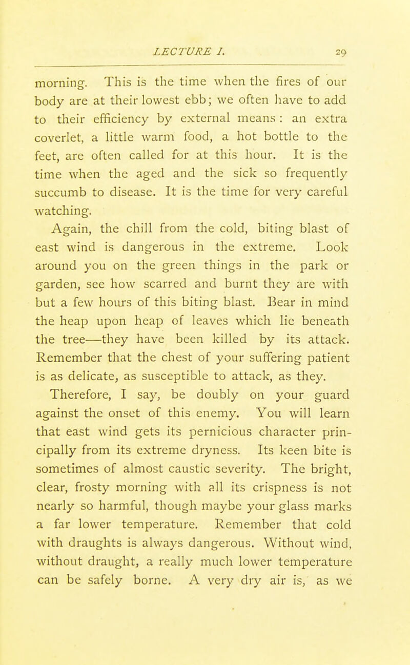 morning. This is the time when the fires of our body are at their lowest ebb; we often liave to add to their efficiency by external means : an extra coverlet, a little warm food, a hot bottle to the feet, are often called for at this hour. It is the time when the aged and the sick so frequently succumb to disease. It is the time for very careful watching. Again, the chill from the cold, biting blast of east wind is dangerous in the extreme. Look around you on the green things in the park or garden, see how scarred and burnt they are with but a few hours of this biting blast. Bear in mind the heap upon heap of leaves which lie beneath the tree—they have been killed by its attack. Remember that the chest of your suffering patient is as delicate, as susceptible to attack, as they. Therefore, I say, be doubly on your guard against the onset of this enemy. You will learn that east wind gets its pernicious character prin- cipally from its extreme dryness. Its keen bite is sometimes of almost caustic severity. The bright, clear, frosty morning with all its crispness is not nearly so harmful, though maybe your glass marks a far lower temperature. Remember that cold with draughts is always dangerous. Without wind, without draught, a really much lower temperature can be safely borne. A very dry air is, as we