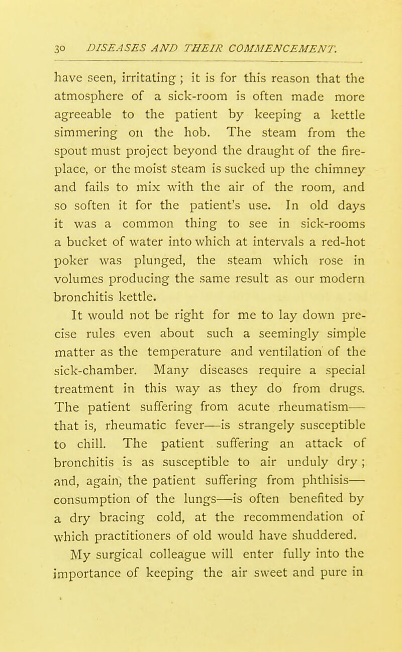 have seen, irritating ; it is for this reason that the atmosphere of a sick-room is often made more agreeable to the patient by keeping a kettle simmering on the hob. The steam from the spout must project beyond the draught of the fire- place, or the moist steam is sucked up the chimney and fails to mix with the air of the room, and so soften it for the patient's use. In old days it was a common thing to see in sick-rooms a bucket of water into which at intervals a red-hot poker was plunged, the steam which rose in volumes producing the same result as our modern bronchitis kettle. It would not be right for me to lay down pre- cise rules even about such a seemingly simple matter as the temperature and ventilation of the sick-chamber. Many diseases require a special treatment in this way as they do from drugs. The patient suffering from acute rheumatism— that is, rheumatic fever—is strangely susceptible to chill. The patient suffering an attack of bronchitis is as susceptible to air unduly dry; and, again, the patient suffering from phthisis— consumption of the lungs—is often benefited by a dry bracing cold, at the recommendation of which practitioners of old would have shuddered. My surgical colleague will enter fully into the importance of keeping the air sweet and pure in