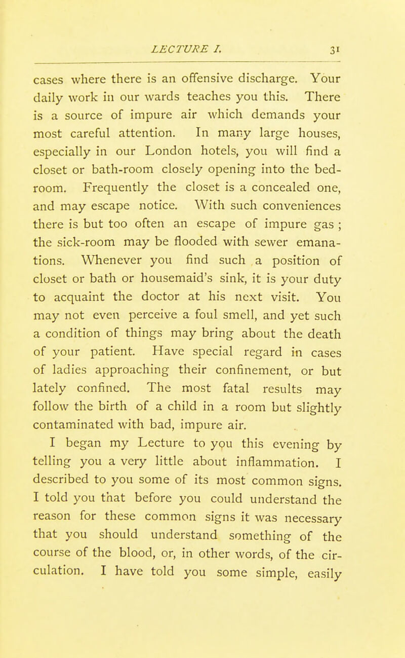 cases where there is an offensive discharge. Your daily work in our wards teaches you this. There is a source of impure air which demands your most careful attention. In many large houses, especially in our London hotels, you will find a closet or bath-room closely opening into the bed- room. Frequently the closet is a concealed one, and may escape notice. With such conveniences there is but too often an escape of impure gas ; the sick-room may be flooded with sewer emana- tions. Whenever you find such a position of closet or bath or housemaid's sink, it is your duty to acquaint the doctor at his next visit. You may not even perceive a foul smell, and yet such a condition of things may bring about the death of your patient. Have special regard in cases of ladies approaching their confinement, or but lately confined. The most fatal results may follow the birth of a child in a room but slightly contaminated with bad, impure air. I began my Lecture to you this evening by telling you a very little about inflammation. I described to you some of its most common signs. I told you that before you could understand the reason for these common signs it was necessary that you should understand something of the course of the blood, or, in other words, of the cir- culation. I have told you some simple, easily