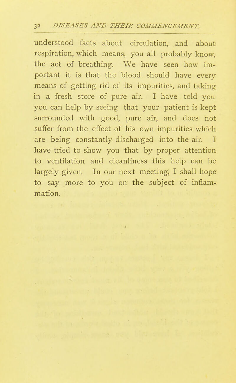understood facts about circulation, and about respiration, which means, you all probably know, the act of breathing. We have seen how im- portant it is that the blood should have every means of getting rid of its impurities, and taking in a fresh store of pure air. I have told you you can help by seeing that your patient is kept surrounded with good, pure air, and does not suffer from the effect of his own impurities which are being constantly discharged into the air. I have tried to show you that by proper attention to ventilation and cleanliness this help can be largely given. In our next meeting, I shall hope to say more to you on the subject of inflam- mation.