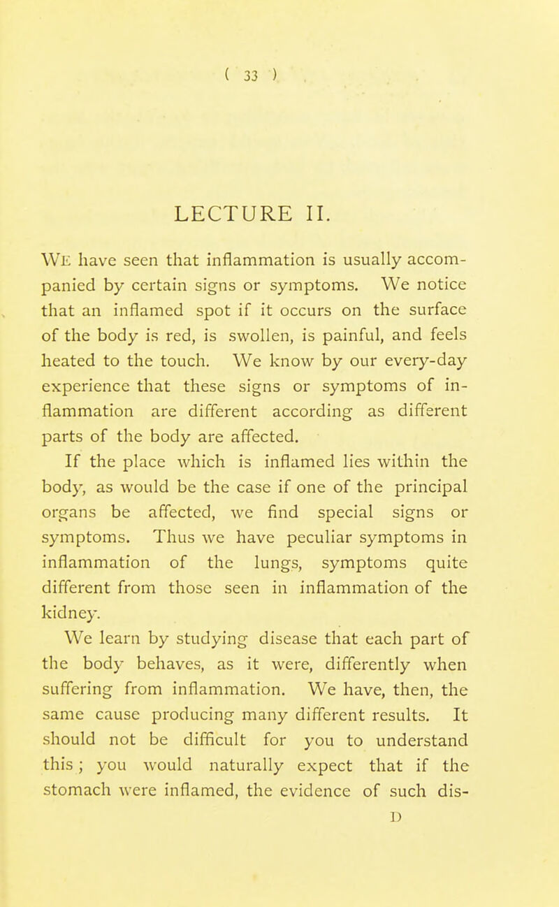 LECTURE II. We have seen that inflammation is usually accom- panied by certain signs or symptoms. We notice that an inflamed spot if it occurs on the surface of the body is red, is swollen, is painful, and feels heated to the touch. We know by our every-day experience that these signs or symptoms of in- flammation are different according as different parts of the body are affected. If the place which is inflamed lies within the body, as would be the case if one of the principal organs be affected, we find special signs or symptoms. Thus we have peculiar symptoms in inflammation of the lungs, symptoms quite different from those seen in inflammation of the kidney. We learn by studying disease that each part of the body behaves, as it were, differently when suffering from inflammation. We have, then, the same cause producing many different results. It should not be difficult for you to understand this; you would naturally expect that if the stomach were inflamed, the evidence of such dis- D