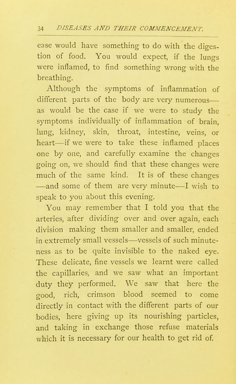 ease would have something to do with the diges- tion of food. You would expect, if the lungs were inflamed, to find something wrong with the breathing. Although the symptoms of inflammation of different parts of the body are very numerous— as would be the case if we were to study the symptoms individually of inflammation of brain, lung, kidney, skin, throat, intestine, veins, or heart—if we were to take these inflamed places one by one, and carefully examine the changes going on, we should find that these changes were much of the same kind. It is of these changes —and some of them are very minute—I wish to speak to you about this evening. You may remember that I told you that the arteries, after dividing over and over again, each division making them smaller and smaller, ended in extremely small vessels—vessels of such minute- ness as to be quite invisible to the naked eye. These delicate, fine vessels we learnt were called the capillaries, and we saw what an important duty they performed. We saw that here the crood, rich, crimson blood seemed to come directly in contact with the different parts of our bodies, here giving up its nourishing particles, and taking in exchange those refuse materials which it is necessary for our health to get rid of.
