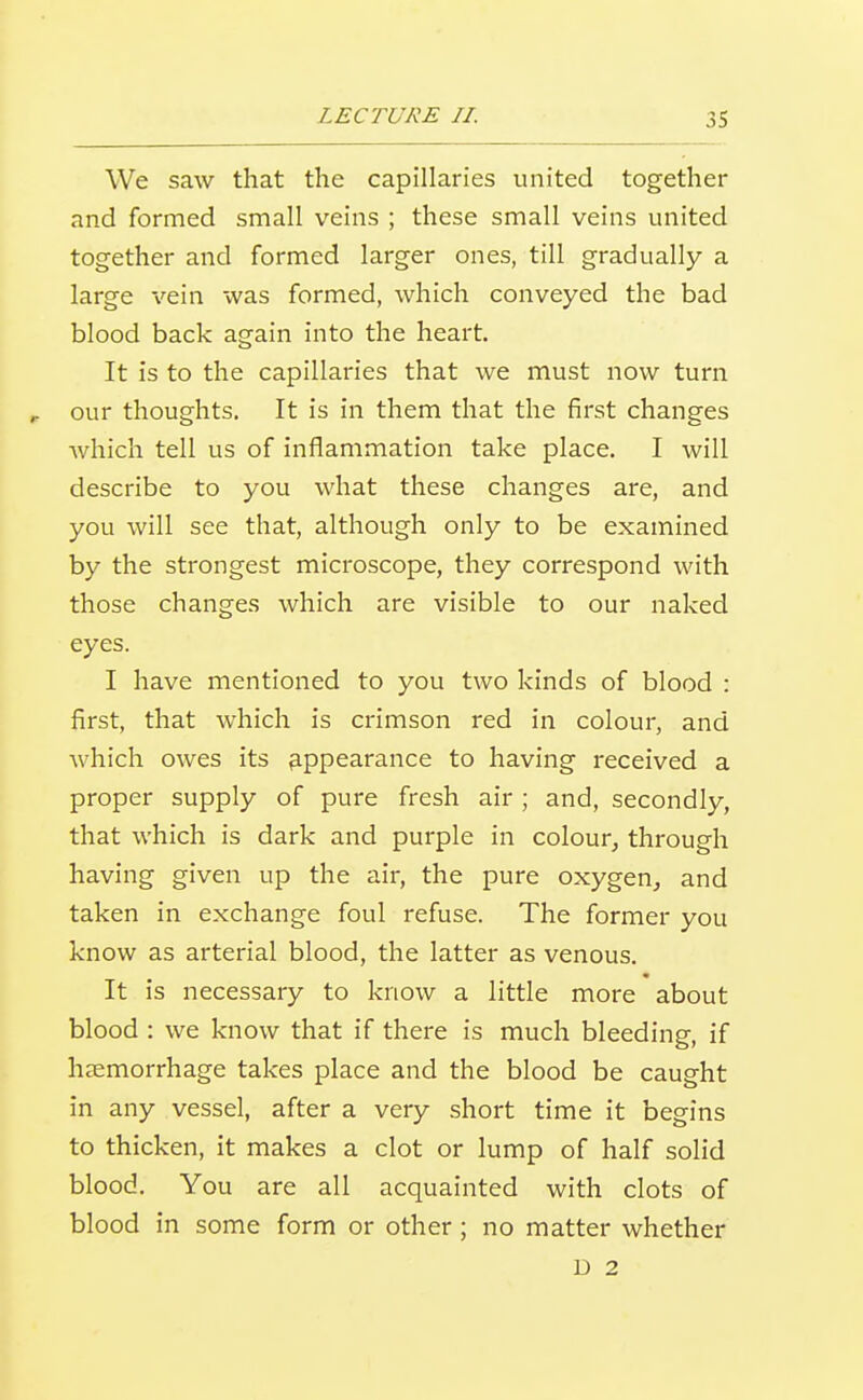 We saw that the capillaries united together and formed small veins ; these small veins united together and formed larger ones, till gradually a large vein was formed, which conveyed the bad blood back again into the heart. It is to the capillaries that we must now turn r our thoughts. It is in them that the first changes Avhich tell us of inflammation take place. I will describe to you what these changes are, and you will see that, although only to be examined by the strongest microscope, they correspond with those changes which are visible to our naked eyes. I have mentioned to you two kinds of blood : first, that which is crimson red in colour, and which owes its appearance to having received a proper supply of pure fresh air ; and, secondly, that which is dark and purple in colour^ through having given up the air, the pure oxygen, and taken in exchange foul refuse. The former you know as arterial blood, the latter as venous. It is necessary to know a little more about blood : we know that if there is much bleeding, if haemorrhage takes place and the blood be caught in any vessel, after a very short time it begins to thicken, it makes a clot or lump of half solid blood. You are all acquainted with clots of blood in some form or other; no matter whether D 2
