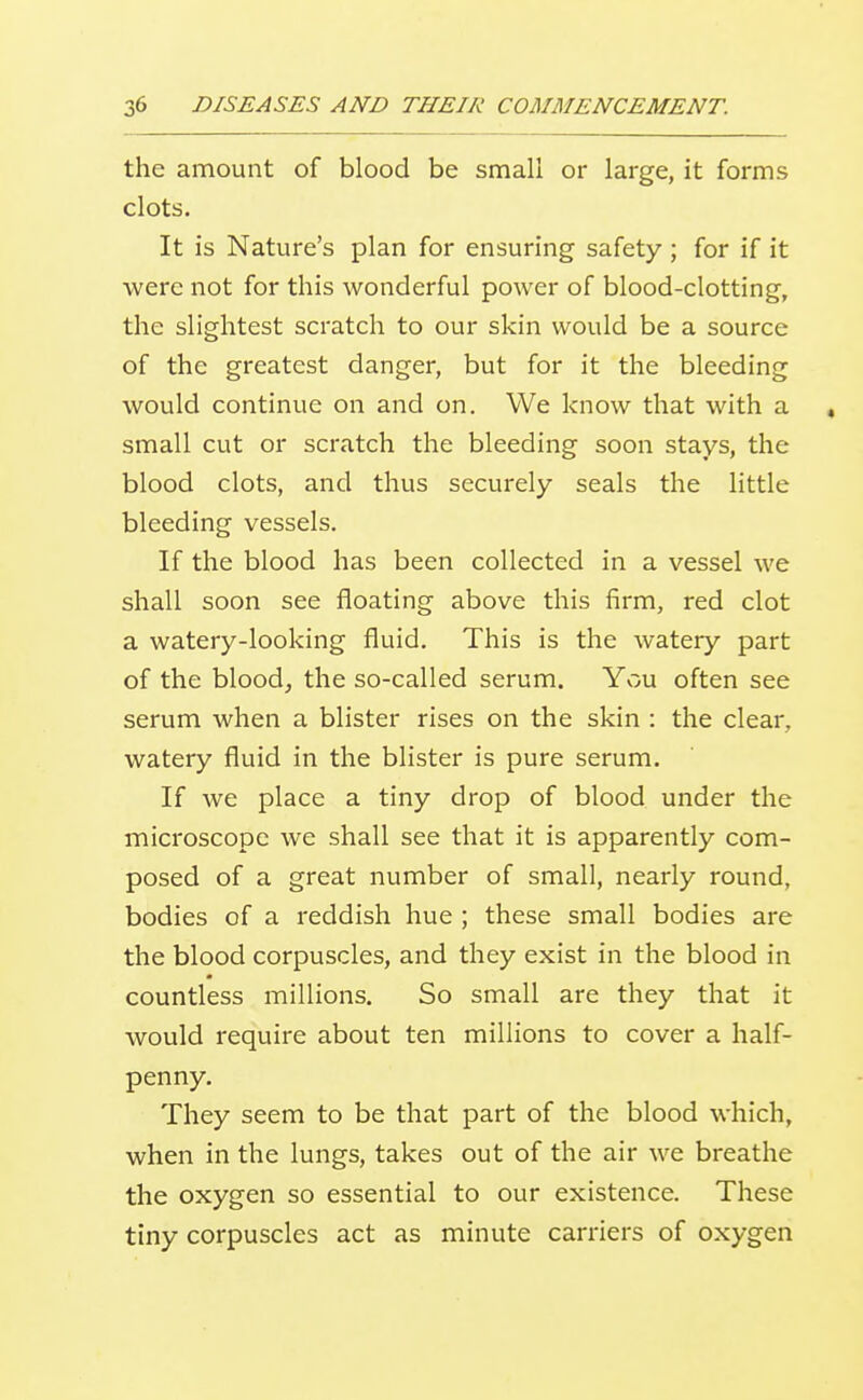 the amount of blood be small or large, it forms clots. It is Nature's plan for ensuring safety ; for if it were not for this wonderful power of blood-clotting, the slightest scratch to our skin would be a source of the greatest danger, but for it the bleeding would continue on and on. We know that with a , small cut or scratch the bleeding soon stays, the blood clots, and thus securely seals the little bleeding vessels. If the blood has been collected in a vessel we shall soon see floating above this firm, red clot a watery-looking fluid. This is the watery part of the blood, the so-called serum. You often see serum when a blister rises on the skin : the clear, watery fluid in the blister is pure serum. If we place a tiny drop of blood under the microscope we shall see that it is apparently com- posed of a great number of small, nearly round, bodies of a reddish hue ; these small bodies are the blood corpuscles, and they exist in the blood in countless millions. So small are they that it would require about ten millions to cover a half- penny. They seem to be that part of the blood which, when in the lungs, takes out of the air we breathe the oxygen so essential to our existence. These tiny corpuscles act as minute carriers of oxygen