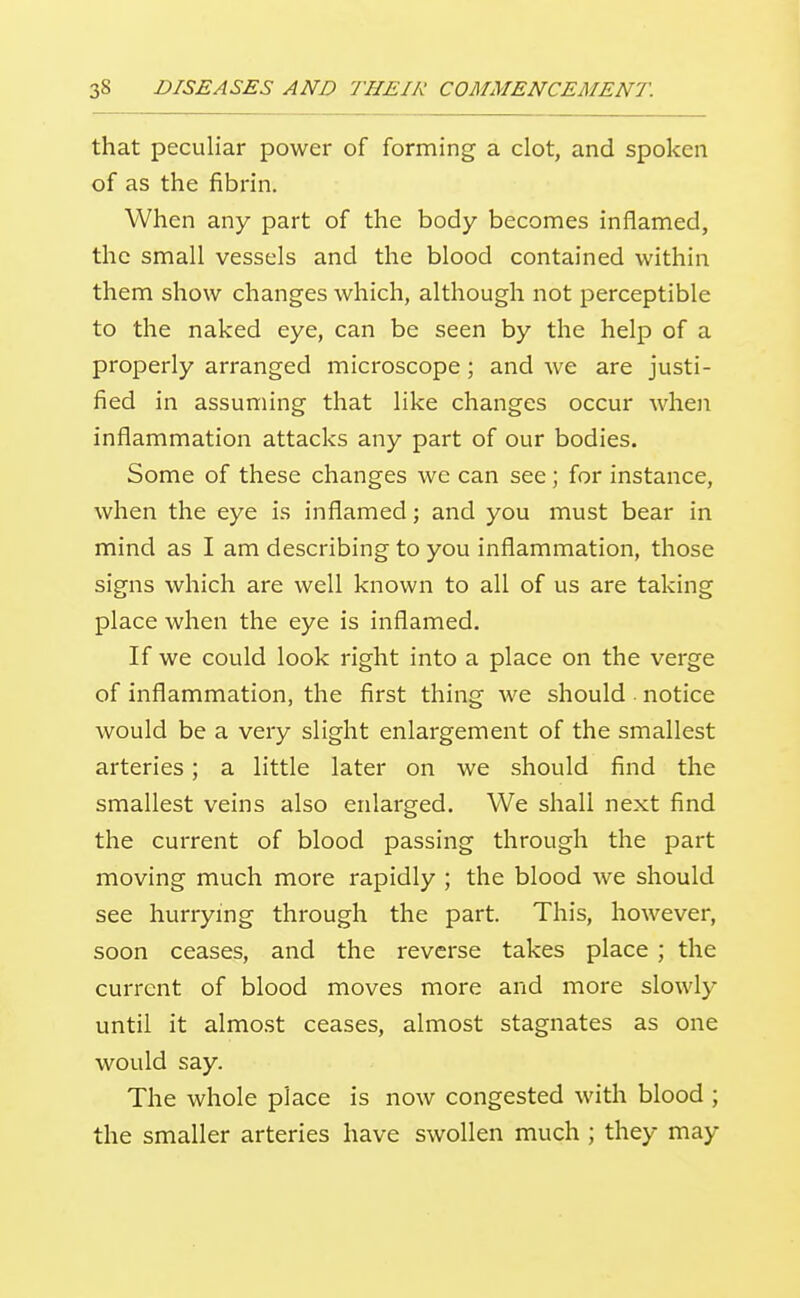 that peculiar power of forming a clot, and spoken of as the fibrin. When any part of the body becomes inflamed, the small vessels and the blood contained within them show changes which, although not perceptible to the naked eye, can be seen by the help of a properly arranged microscope; and we are justi- fied in assuming that like changes occur when inflammation attacks any part of our bodies. Some of these changes we can see; for instance, when the eye is inflamed; and you must bear in mind as I am describing to you inflammation, those signs which are well known to all of us are taking place when the eye is inflamed. If we could look right into a place on the verge of inflammation, the first thing we should notice would be a very slight enlargement of the smallest arteries; a little later on we should find the smallest veins also enlarged. We shall next find the current of blood passing through the part moving much more rapidly ; the blood we should see hurrymg through the part. This, however, soon ceases, and the reverse takes place ; the current of blood moves more and more slowly until it almo.st ceases, almost stagnates as one would say. The whole place is now congested with blood ; the smaller arteries have swollen much ; they may