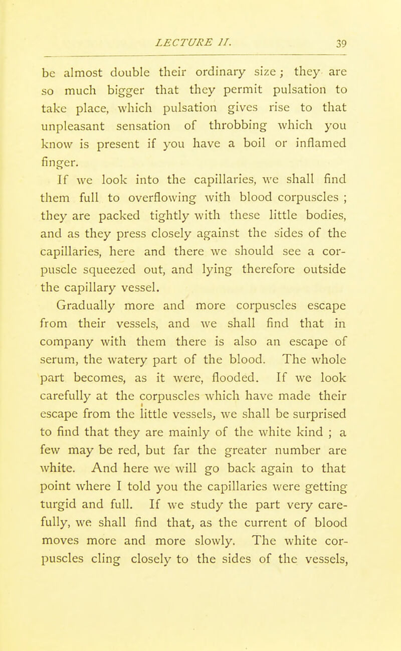 be almost double their ordinary size; they are so much bigger that they permit pulsation to take place, which pulsation gives rise to that unpleasant sensation of throbbing which you know is present if you have a boil or inflamed finger. If we look into the capillaries, we shall find them full to overflowing with blood corpuscles ; they are packed tightly with these little bodies, and as they press closely against the sides of the capillaries, here and there we should see a cor- puscle squeezed out, and lying therefore outside the capillary vessel. Gradually more and more corpuscles escape from their vessels, and we shall find that in company with them there is also an escape of serum, the watery part of the blood. The whole part becomes, as it were, flooded. If we look carefully at the corpuscles which have made their escape from the little vessels, we shall be surprised to find that they are mainly of the white kind ; a few may be red, but far the greater number are white. And here we will go back again to that point where I told you the capillaries were getting turgid and full. If we study the part very care- fully, we shall find that, as the current of blood moves more and more slowly. The white cor- puscles cling closely to the sides of the vessels,