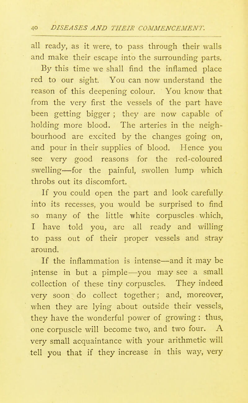 all ready, as it were, to pass through their walls and make their escape into the surrounding parts. By this time we shall find the inflamed place red to our sight. You can now understand the reason of this deepening colour. You know that from the very first the vessels of the part have been getting bigger ; they are now capable of holding more blood. The arteries in the neigh- bourhood are excited by the changes going on, and pour in their supplies of blood. Hence you see very good reasons for the red-coloured swelling—for the painful, swollen lump which throbs out its discomfort. If you could open the part and look carefully into its recesses, you would be surprised to find so many of the little -white corpuscles which, I have told you, are all ready and willing to pass out of their proper vessels and stray around. If the inflammation is intense—and it may be intense in but a pimple-—you may see a small collection of these tiny corpuscles. They indeed very soon do collect together; and, moreover, when they are lying about outside their vessels, they have the wonderful power of growing : thus, one corpuscle will become two, and two four. A very small acquaintance with your arithmetic will tell you that if they increase in this way, very