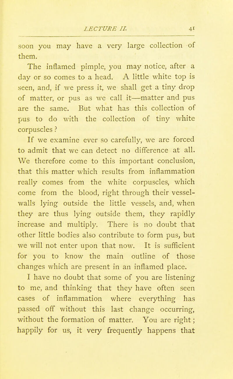 soon you may have a very large collection of them. The inflamed pimple, you may notice, after a day or so comes to a head. A little white top is seen, and, if we press it, we shall get a tiny drop of matter, or pus as we call it—matter and pus are the same. But what has this collection of pus to do with the collection of tiny white corpuscles ? If we examine ever so carefully, we are forced to admit that we can detect no difference at all. We therefore come to this important conclusion, that this matter which results from inflammation really comes from the white corpuscles, which come from the blood, right through their vessel- walls lying outside the little vessels, and, when they are thus lying outside them, they rapidly increase and multiply. There is no doubt that other little bodies also contribute to form pus, but we will not enter upon that now. It is sufficient for you to know the main outline of those changes which are present in an inflamed place. I have no doubt that some of you are listening to me, and thinking that they have often seen cases of inflammation where everything has passed off without this last change occurring, without the formation of matter. You are right; happily for us, it very frequently happens that