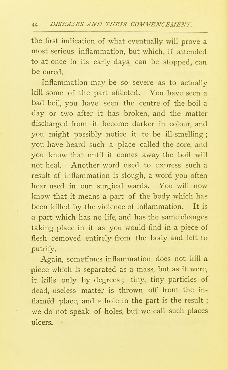 the first indication of what eventually will prove a most serious inflammation, but which, if attended to at once in its early days, can be stopped, can be cured. Inflammation may be so severe as to actually kill some of the part affected. You have seen a bad boil, you have seen the centre of the boil a day or two after it has broken, and the matter discharged from it become darker in colour, and you might possibly notice it to be ill-smelling; you have heard such a place called the core, and you know that until it comes away the boil will not heal. Another word used to express such a result of inflammation is slough, a word you often hear used in our surgical wards. You will now know that it means a part of the body which has been killed by the violence of inflammation. It is a part which has no life, and has the same changes taking place in it as you would find in a piece of flesh removed entirely from the body and left to putrify. Again, sometimes inflammation does not kill a piece which is separated as a mass, but as it were, it kills only by degrees ; tiny, tiny particles of dead, useless matter is thrown off from the in- flamed place, and a hole in the part is the result ; we do not speak of holes, but we call such places ulcers.