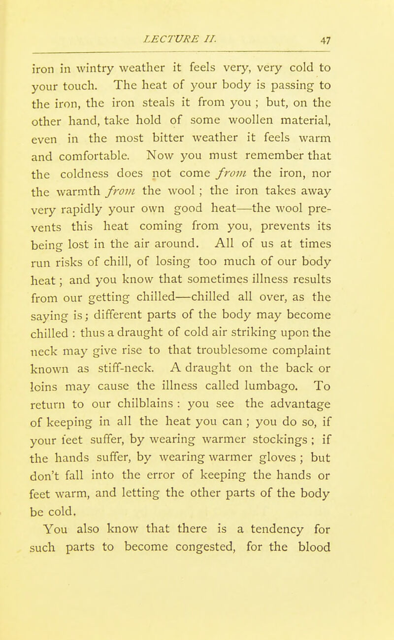 iron in wintry weather it feels very, very cold to your touch. The heat of your body is passing to the iron, the iron steals it from you ; but, on the other hand, take hold of some woollen material, even in the most bitter weather it feels warm and comfortable. Now you must remember that the coldness does not come from the iron, nor the warmth from the wool ; the iron takes away very rapidly your own good heat—the wool pre- vents this heat coming from you, prevents its being lost in the air around. All of us at times run risks of chill, of losing too much of our body heat; and you know that sometimes illness results from our getting chilled—chilled all over, as the saying is; different parts of the body may become chilled : thus a draught of cold air striking upon the neck may give rise to that troublesome complaint known as stiff-neck. A draught on the back or loins may cause the illness called lumbago. To return to our chilblains : you see the advantage of keeping in all the heat you can ; you do so, if your ieet suffer, by wearing warmer stockings ; if the hands suffer, by wearing warmer gloves ; but don't fall into the error of keeping the hands or feet warm, and letting the other parts of the body be cold. You also know that there is a tendency for such parts to become congested, for the blood