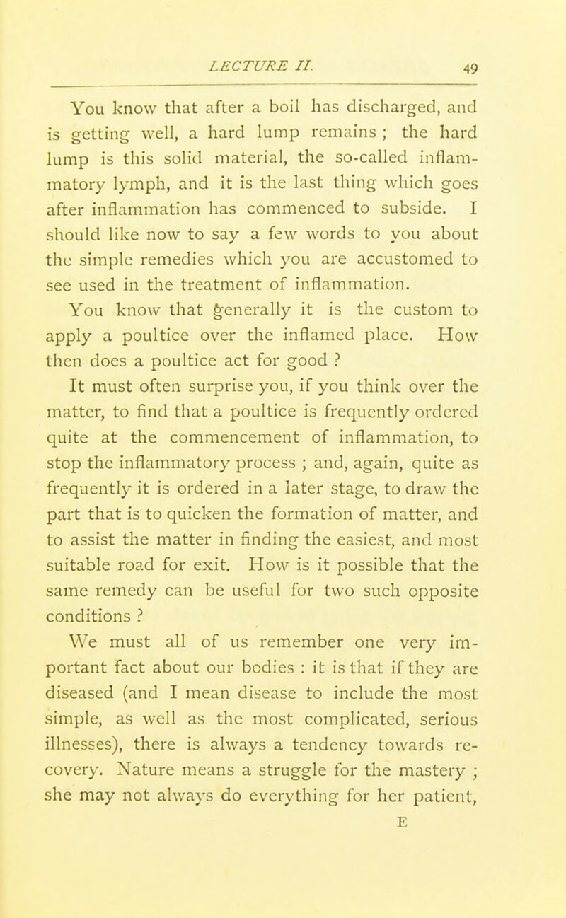 You know that after a boil has discharged, and is getting well, a hard lump remains ; the hard lump is this solid material, the so-called inflam- matory lymph, and it is the last thing which goes after inflammation has commenced to subside. I should like now to say a few words to you about the simple remedies which you are accustomed to see used in the treatment of inflammation. You know that generally it is the custom to apply a poultice over the inflamed place. How then does a poultice act for good t It must often surprise you, if you think over the matter, to find that a poultice is frequently ordered quite at the commencement of inflammation, to stop the inflammatory process ; and, again, quite as frequently it is ordered in a later stage, to draw the part that is to quicken the formation of matter, and to assist the matter in finding the easiest, and most suitable road for exit. How is it possible that the same remedy can be useful for two such opposite conditions We must all of us remember one very im- portant fact about our bodies : it is that if they are diseased (and I mean disease to include the most simple, as well as the most complicated, serious illnesses), there is always a tendency towards re- covery. Nature means a struggle for the mastery ; she may not always do everything for her patient, E