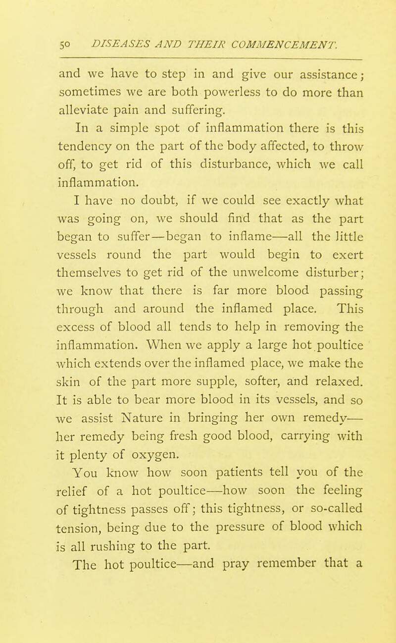 and we have to step in and give our assistance; sometimes we are both powerless to do more than alleviate pain and suffering. In a simple spot of inflammation there is this tendency on the part of the body affected, to throw off, to get rid of this disturbance, which we call inflammation. I have no doubt, if we could see exactly what was going on, we should find that as the part began to suffer—began to inflame—all the little vessels round the part would begin to exert themselves to get rid of the unwelcome disturber; we know that there is far more blood passing through and around the inflamed place. This excess of blood all tends to help in removing the inflammation. When we apply a large hot poultice which extends over the inflamed place, we make the skin of the part more supple, softer, and relaxed. It is able to bear more blood in its vessels, and so we assist Nature in bringing her own remedy— her remedy being fresh good blood, carrying with it plenty of oxygen. You know how soon patients tell you of the relief of a hot poultice—how soon the feeling of tightness passes off; this tightness, or so-called tension, being due to the pressure of blood which is all rushing to the part. The hot poultice—and pray remember that a