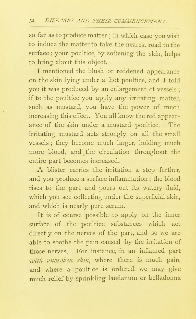 SO far as to produce matter ; in which case you wish to induce the matter to take the nearest road to the surface: your poultice, by softening the skin, helps to bring about this object, I mentioned the blush or reddened appearance on the skin lying under a hot poultice, and I told you it was produced by an enlargement of vessels ; if to the poultice you apply any irritating matter, such as mustard, you have the power of much increasing this effect. You all know the red appear- ance of the skin under a mustard poultice. The irritating mustard acts strongly on all the small vessels; they become much larger, holding much more blood, and . the circulation throughout the entire part becomes increased. A blister carries the irritation a step further, and you produce a surface inflammation ; the blood rises to the part and pours out its watery fluid, which you see collecting under the superficial skin, and which is nearly pure serum. It is of course possible to apply on the inner surface of the poultice substances which act directly on the nerves of the part, and so we are able to soothe the pain caused by the irritation of those nerves. For instance, in an inflamed part with jmbroken skin, where there is much pain, and where a poultice is ordered, we may give much relief by sprinkling laudanum or belladonna