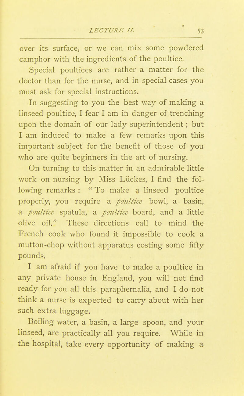 over its surface, or we can mix some powdered camphor with the ingredients of the poultice. Special poultices are rather a matter for the doctor than for the nurse, and in special cases you must ask for special instructions. In suggesting to you the best way of making a linseed poultice, I fear I am in danger of trenching upon the domain of our lady superintendent; but I am induced to make a few remarks upon this important subject for the benefit of those of you who are quite beginners in the art of nursing. On turning to this matter in an admirable little work on nursing by Miss Liickes, I find the fol- lowing remarks :  To make a linseed poultice properly, you require a poultice bowl, a basin, a poultice spatula, a poultice board, and a little olive oil, These directions call to mind the French cook who found it impossible to cook a mutton-chop without apparatus costing some fifty pounds. I am afraid if you have to make a poultice in any private house in England, you will not find ready for you all this paraphernalia, and I do not think a nurse is expected to carry about with her such extra luggage. Boiling water, a basin, a large spoon, and your linseed, are practically all you require. While in the hospital, take every opportunity of making a