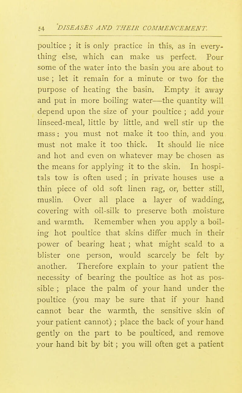 poultice ; it is only practice in this, as in every- thing else, which can make us perfect. Pour some of the water into the basin you are about to use ; let it remain for a minute or two for the purpose of heating the basin. Empty it away and put in more boiling water—the quantity will depend upon the size of your poultice ; add your linseed-meal, little by little, and well stir up the mass: you must not make it too thin, and you must not make it too thick. It should lie nice and hot and even on whatever may be chosen as the means for applying it to the skin. In hospi- tals tow is often used ; in private houses use a thin piece of old soft linen rag, or, better still, muslin. Over all place a layer of wadding, covering with oil-silk to preserve both moisture and warmth. Remember when you apply a boil- ing hot poultice that skins differ much in their power of bearing heat ; what might scald to a blister one person, would scarcely be felt by another. Therefore explain to your patient the necessity of bearing the poultice as hot as pos- sible ; place the palm of your hand under the poultice (you may be sure that if your hand cannot bear the warmth, the sensitive skin of your patient cannot) ; place the back of your hand gently on the part to be poulticed, and remove your hand bit by bit; you will often get a patient