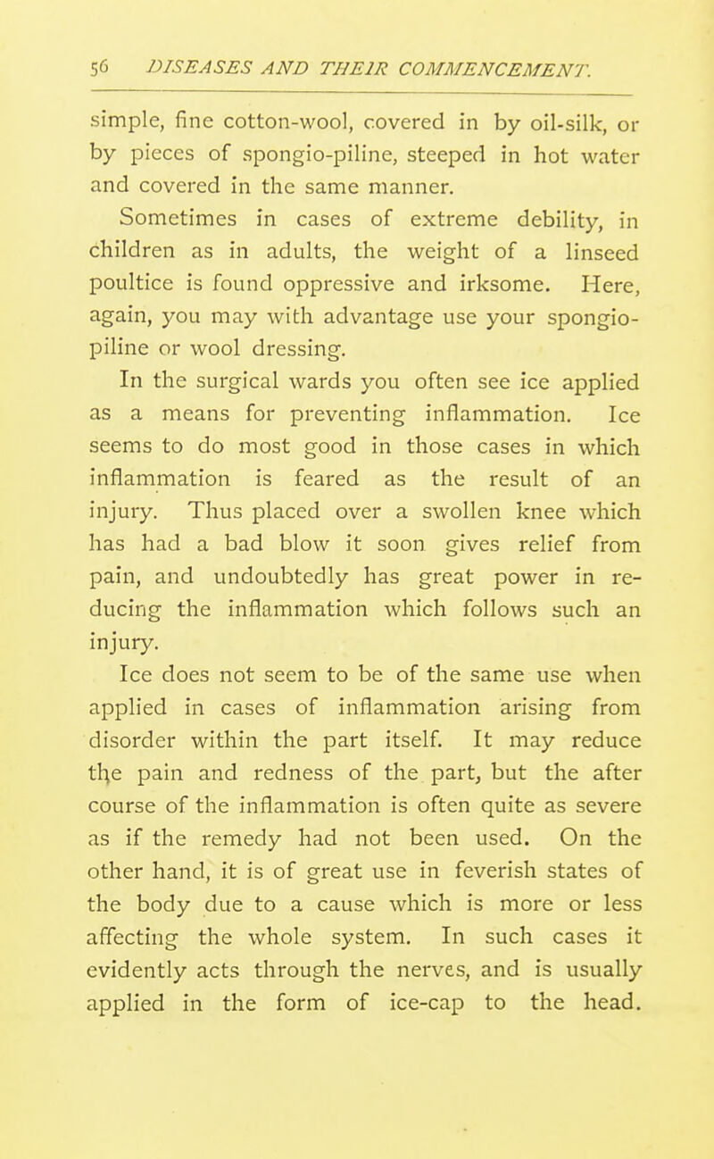 simple, fine cotton-wool, covered in by oil-silk, or by pieces of spongio-piline, steeped in hot water and covered in the same manner. Sometimes in cases of extreme debility, in children as in adults, the weight of a linseed poultice is found oppressive and irksome. Here, again, you may with advantage use your spongio- piline or wool dressing. In the surgical wards you often see ice applied as a means for preventing inflammation. Ice seems to do most good in those cases in which inflammation is feared as the result of an injury. Thus placed over a swollen knee which has had a bad blow it soon gives relief from pain, and undoubtedly has great power in re- ducing the inflammation which follows such an injury. Ice does not seem to be of the same use when applied in cases of inflammation arising from disorder within the part itself. It may reduce tl^e pain and redness of the part^ but the after course of the inflammation is often quite as severe as if the remedy had not been used. On the other hand, it is of great use in feverish states of the body due to a cause which is more or less affecting the whole system. In such cases it evidently acts through the nerves, and is usually applied in the form of ice-cap to the head.