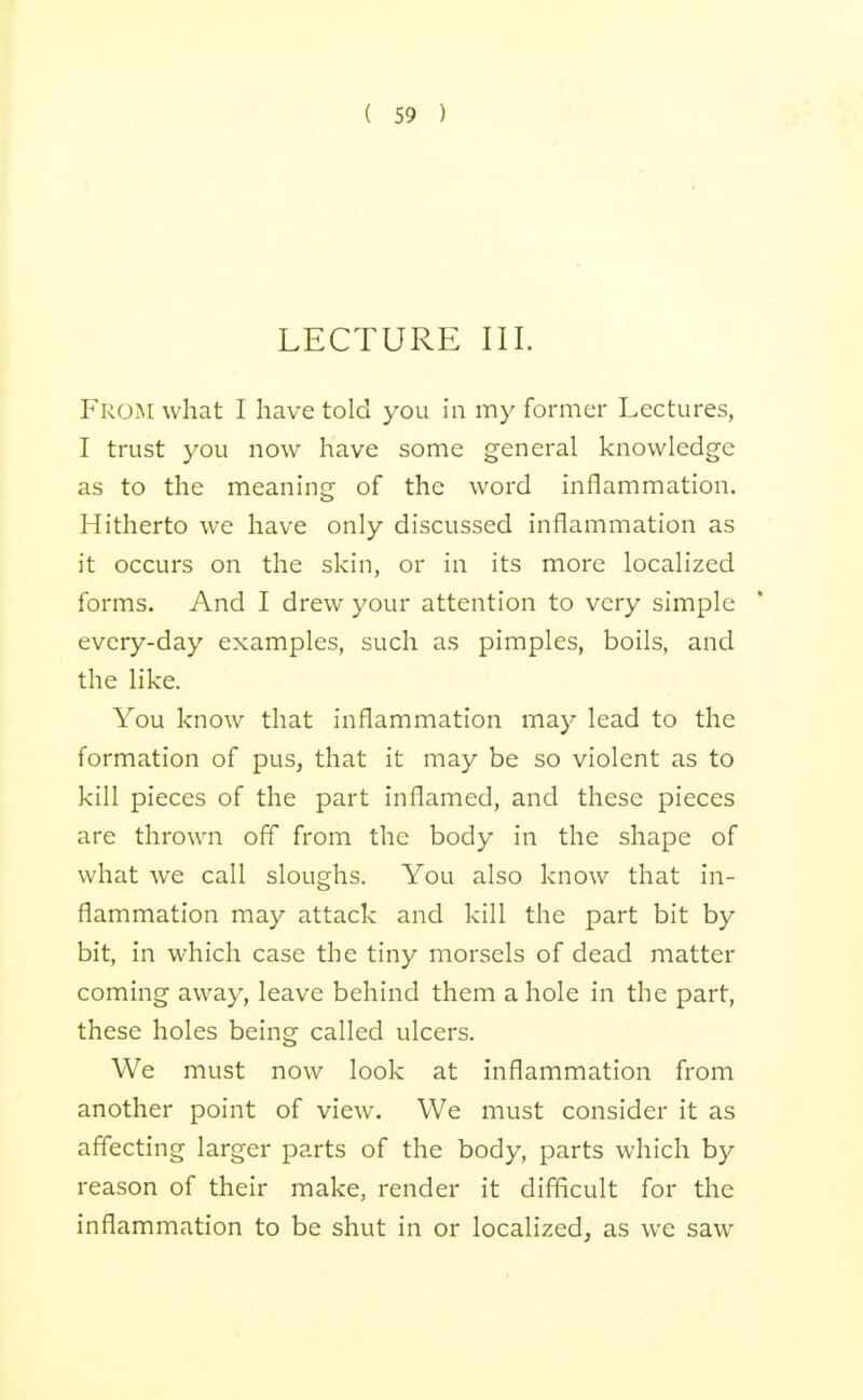 LECTURE III. From what I have told you in my former Lectures, I trust you now have some general knowledge as to the meaning of the woi'd inflammation. Hitherto we have only discussed inflammation as it occurs on the skin, or in its more localized forms. And I drew your attention to very simple every-day examples, such as pimples, boils, and the like. You know that inflammation may lead to the formation of pus, that it may be so violent as to kill pieces of the part inflamed, and these pieces are thrown off from the body in the shape of what we call sloughs. You also know that in- flammation may attack and kill the part bit by bit, in which case the tiny morsels of dead matter coming away, leave behind them a hole in the part, these holes being called ulcers. We must now look at inflammation from another point of view. We must consider it as affecting larger parts of the body, parts which by reason of their make, render it difficult for the inflammation to be shut in or localized, as we saw