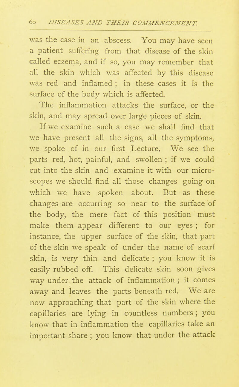 was the case in an abscess. You may have seen a patient suffering from that disease of the skin called eczema, and if so, you may remember that all the skin which was affected by this disease was red and inflamed ; in these cases it is the surface of the body which is affected. The inflammation attacks the surface, or the skin, and may spread over large pieces of skin. If we examine such a case we shall find that we have present all the signs, all the symptoms, we spoke of in our first Lecture. We see the parts red, hot, painful, and swollen ; if we could cut into the skin and examine it with our micro- scopes we should find all those changes going on which we have spoken about. But as these changes are occurring so near to the surface of the body, the mere fact of this position must make them appear different to our eyes ; for instance, the upper surface of the skin, that part of the skin we speak of under the name of scarf skin, is very thin and delicate ; you know it is easily rubbed off. This delicate skin soon gives way under the attack of inflammation ; it comes away and leaves the parts beneath red. We are now approaching that part of the skin where the capillaries are lying in countless numbers; you know that in inflammation the capillaries take an important share ; you know that under the attack