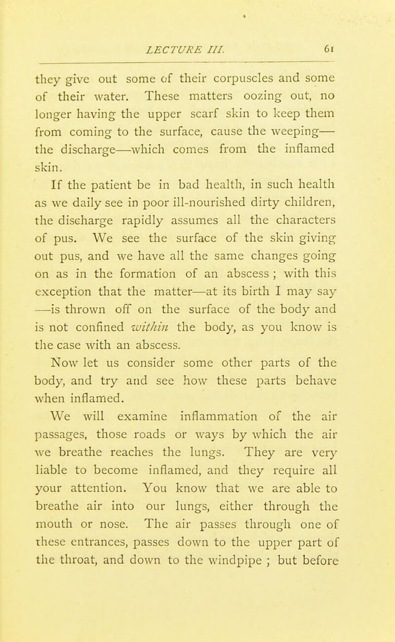 they give out some of their corpuscles and some of their water. These matters oozing out, no longer having the upper scarf skin to keep them from coming to the surface, cause the weeping— the discharge—which comes from the inflamed skin. If the patient be in bad health, in such health as we daily see in poor ill-nourished dirty children, the discharge rapidly assumes all the characters of pus. We see the surface of the skin giving out pus, and we have all the same changes going on as in the formation of an abscess ; with this exception that the matter—at its birth I may say —is thrown off on the surface of the body and is not confined within the body, as you know is the case with an abscess. Now let us consider some other parts of the body, and try and see how these parts behave when inflamed. We will examine inflammation of the air passages, those roads or ways by which the air we breathe reaches the lungs. They are very liable to become inflamed, and they require all your attention. You know that we are able to breathe air into our lungs, either through the mouth or nose. The air passes through one of these entrances, passes down to the upper part of the throat, and down to the windpipe ; but before