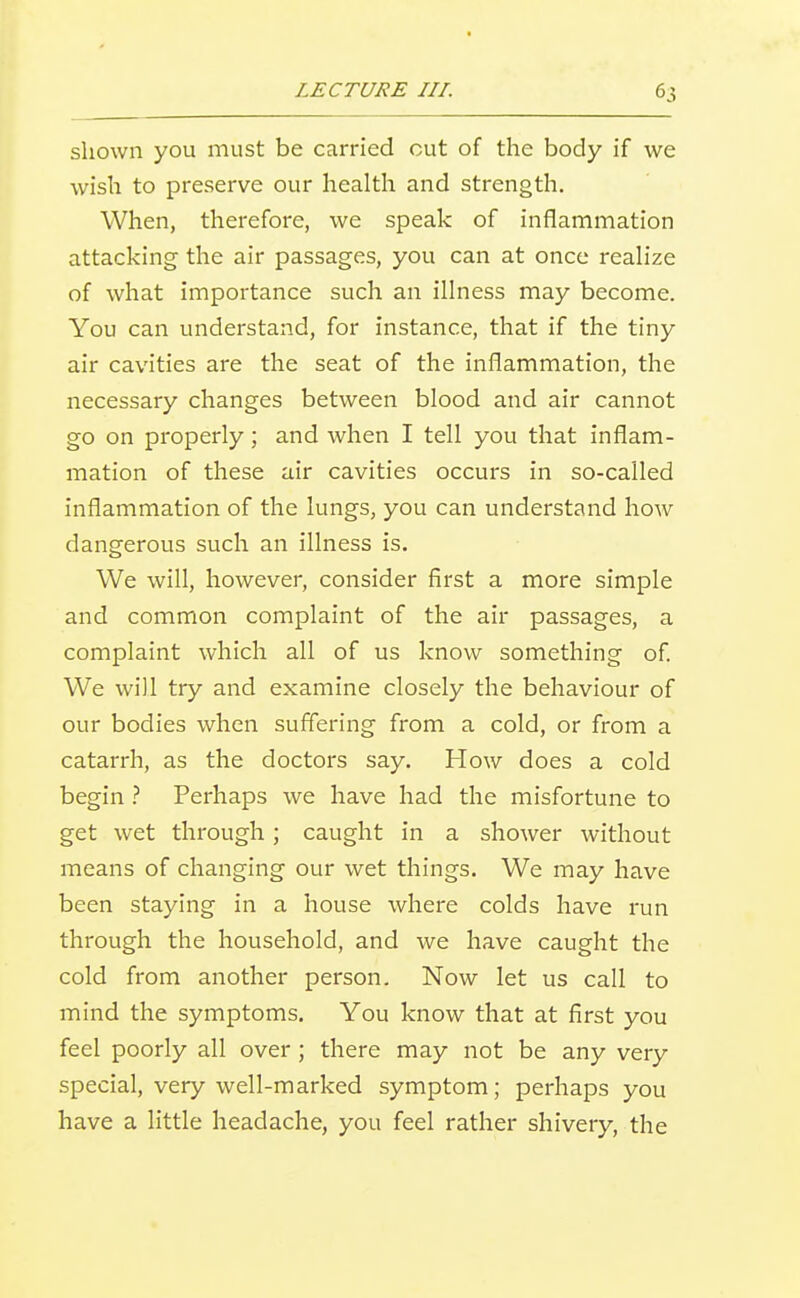 shown you must be carried cut of the body if we wish to preserve our health and strength. When, therefore, we speak of inflammation attacking the air passages, you can at once realize of what importance such an illness may become. You can understand, for instance, that if the tiny air cavities are the seat of the inflammation, the necessary changes between blood and air cannot go on properly; and when I tell you that inflam- mation of these air cavities occurs in so-called inflammation of the lungs, you can understand how dangerous such an illness is. We will, however, consider first a more simple and common complaint of the air passages, a complaint which all of us know something of. We will try and examine closely the behaviour of our bodies when suffering from a cold, or from a catarrh, as the doctors say. How does a cold begin Perhaps we have had the misfortune to get wet through; caught in a shower without means of changing our wet things. We may have been staying in a house where colds have run through the household, and we have caught the cold from another person. Now let us call to mind the symptoms. You know that at first you feel poorly all over ; there may not be any very special, very well-marked symptom; perhaps you have a little headache, you feel rather shivery, the