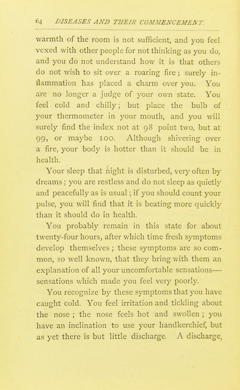 warmth of the room is not sufficient, and you feel vexed with other people for not thinking as you do, and you do not understand how it is that others do not wish to sit over a roaring fire; surely in- flammation has placed a charm over you. You are no longer a judge of your own state. You feel cold and chilly; but place the bulb of your thermometer in your mouth, and you will surely find the index not at 98 point two, but at 99, or maybe 100. Although shivering over a fire, your body is hotter than it should be in health. Your sleep that night is disturbed, very often by dreams; you are restless and do not sleep as quietly and peacefully as is usual; if you should count your pulse, you will find that it is beating more quickly than it should do in health. You probably remain in this state for about twenty-four hours, after which time fresh symptoms develop themselves ; these symptoms are so com- mon, so well known, that they bring with them an explanation of all your uncomfortable sensations— sensations which made you feel very poorly. You recognize by these symptoms that you have caught cold. You feel irritation and tickling about the nose ; the nose feels hot and swollen ; you have an inclination to use your handkerchief, but as yet there is but little discharge. A discharge,