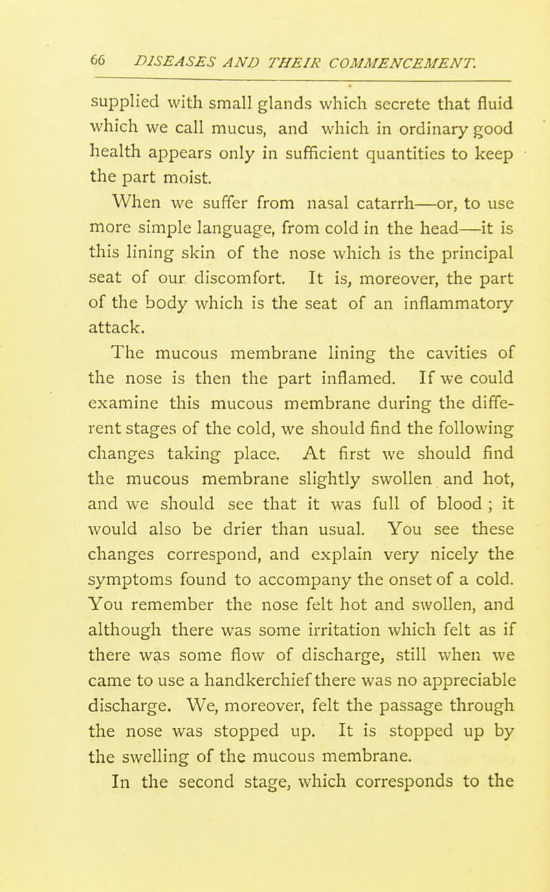 supplied with small glands which secrete that fluid which we call mucus, and which in ordinary good health appears only in sufficient quantities to keep the part moist. When we suffer from nasal catarrh—or, to use more simple language, from cold in the head—it is this lining skin of the nose which is the principal seat of our discomfort. It is, moreover, the part of the body which is the seat of an inflammatory attack. The mucous membrane lining the cavities of the nose is then the part inflamed. If we could examine this mucous membrane during the diffe- rent stages of the cold, we should find the following changes taking place. At first we should find the mucous membrane slightly swollen and hot, and we should see that it was full of blood ; it would also be drier than usual. You see these changes correspond, and explain very nicely the symptoms found to accompany the onset of a cold. You remember the nose felt hot and swollen, and although there was some irritation which felt as if there was some flow of discharge, still when we came to use a handkerchief there was no appreciable discharge. We, moreover, felt the passage through the nose was stopped up. It is stopped up by the swelling of the mucous membrane. In the second stage, which corresponds to the