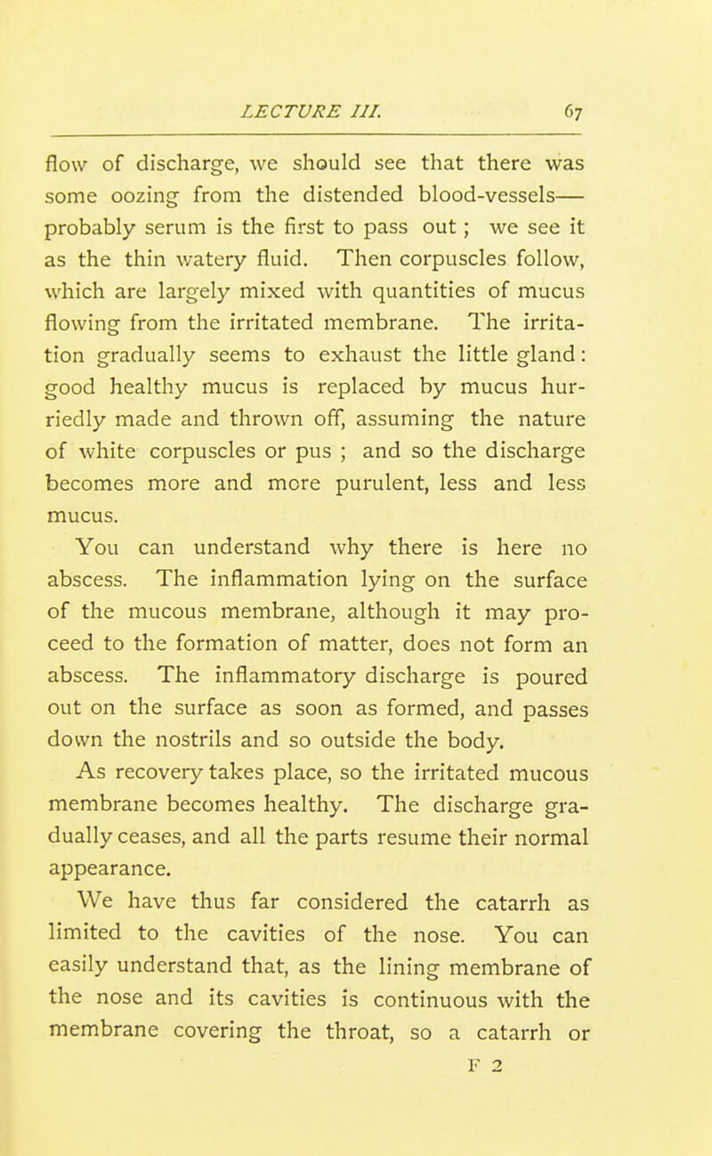 flow of discharge, we should see that there was some oozing from the distended blood-vessels— probably serum is the first to pass out; we see it as the thin watery fluid. Then corpuscles follow, which are largely mixed with quantities of mucus flowing from the irritated membrane. The irrita- tion gradually seems to exhaust the little gland: good healthy mucus is replaced by mucus hur- riedly made and thrown off, assuming the nature of white corpuscles or pus ; and so the discharge becomes more and more purulent, less and less mucus. You can understand why there is here no abscess. The inflammation lying on the surface of the mucous membrane, although it may pro- ceed to the formation of matter, does not form an abscess. The inflammatory discharge is poured out on the surface as soon as formed, and passes down the nostrils and so outside the body. As recovery takes place, so the irritated mucous membrane becomes healthy. The discharge gra- dually ceases, and all the parts resume their normal appearance. We have thus far considered the catarrh as limited to the cavities of the nose. You can easily understand that, as the lining membrane of the nose and its cavities is continuous with the membrane covering the throat, so a catarrh or F 2