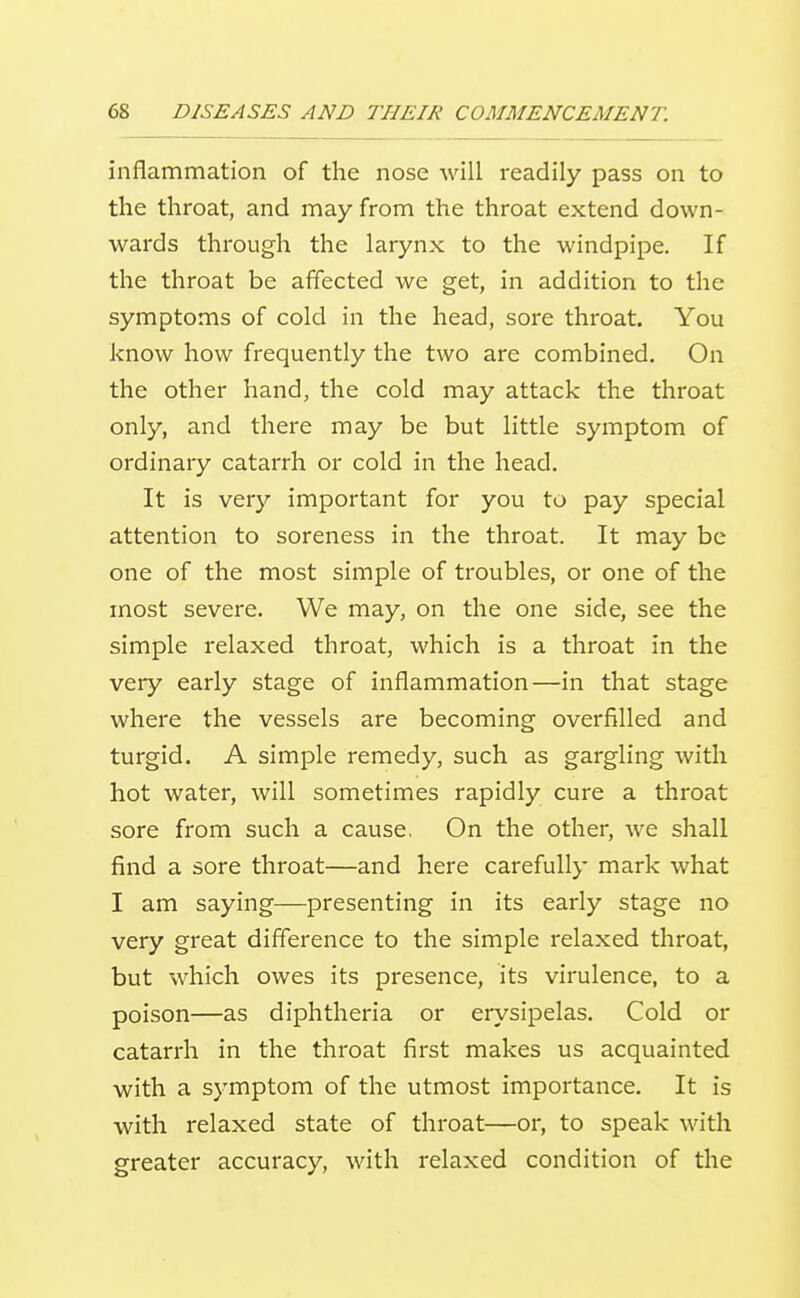 inflammation of the nose Avill readily pass on to the throat, and may from the throat extend down- wards through the larynx to the windpipe. If the throat be affected we get, in addition to the symptoms of cold in the head, sore throat. You know how frequently the two are combined. On the other hand, the cold may attack the throat only, and there may be but little symptom of ordinary catarrh or cold in the head. It is very important for you to pay special attention to soreness in the throat. It may be one of the most simple of troubles, or one of the most severe. We may, on the one side, see the simple relaxed throat, which is a throat in the very early stage of inflammation—in that stage where the vessels are becoming overfilled and turgid. A simple remedy, such as gargling with hot water, will sometimes rapidly cure a throat sore from such a cause. On the other, we shall find a sore throat—and here carefully mark what I am saying—presenting in its early stage no very great difference to the simple relaxed throat, but which owes its presence, its virulence, to a poison—as diphtheria or erysipelas. Cold or catarrh in the throat first makes us acquainted with a symptom of the utmost importance. It is with relaxed state of throat—or, to speak with greater accuracy, with relaxed condition of the