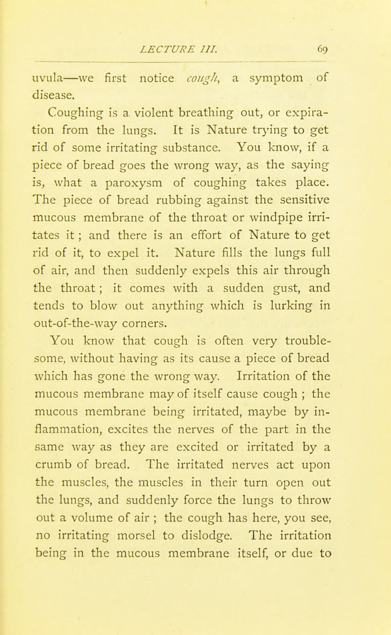 uvula—we first notice coiigJi, a symptom of disease. Coughing is a. violent breathing out, or expira- tion from the lungs. It is Nature trying to get rid of some irritating substance. You know, if a piece of bread goes the wrong way, as the saying is, what a paroxysm of coughing takes place. The piece of bread rubbing against the sensitive mucous membrane of the throat or windpipe irri- tates it; and there is an effort of Nature to get rid of it, to expel it. Nature fills the lungs full of air, and then suddenly expels this air through the throat; it comes with a sudden gust, and tends to blow out anything which is lurking in out-of-the-way corners. You know that cough is often very trouble- some, without having as its cause a piece of bread which has gone the wrong way. Irritation of the mucous membrane may of itself cause cough ; the mucous membrane being irritated, maybe by in- flammation, excites the nerves of the part in the same way as they are excited or irritated by a crumb of bread. The irritated nerves act upon the muscles, the muscles in their turn open out the lungs, and suddenly force the lungs to throw out a volume of air ; the cough has here, you see, no irritating morsel to dislodge. The irritation being in the mucous membrane itself, or due to