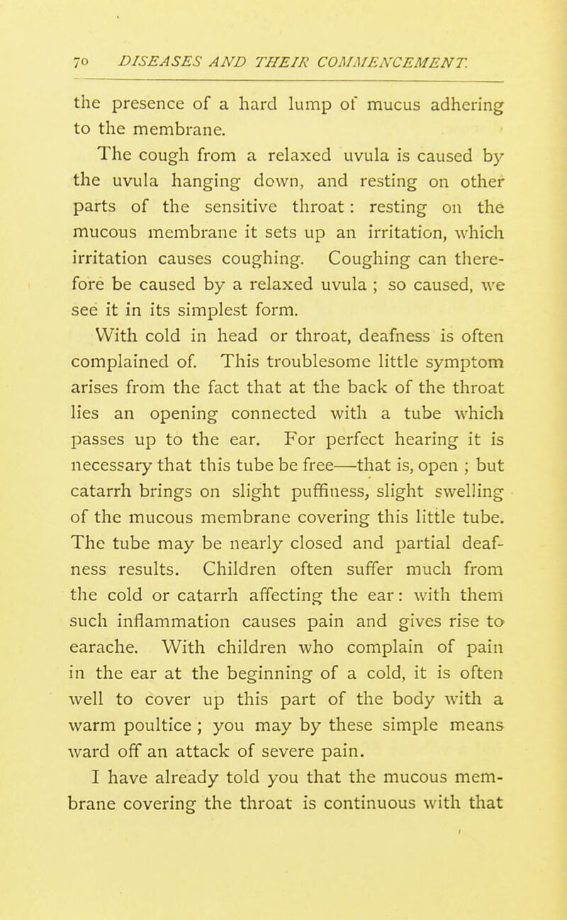 the presence of a hard lump of mucus adhering to the membrane. The cough from a relaxed uvula is caused by the uvula hanging down, and resting on other parts of the sensitive throat: resting on the mucous membrane it sets up an irritation, which irritation causes coughing. Coughing can there- fore be caused by a relaxed uvula ; so caused, we see it in its simplest form. With cold in head or throat, deafness is often complained of. This troublesome little symptom arises from the fact that at the back of the throat lies an opening connected with a tube which passes up to the ear. For perfect hearing it is necessary that this tube be free—that is, open ; but catarrh brings on slight puffiness, slight swelling of the mucous membrane covering this little tube. The tube may be nearly closed and partial deaf- ness results. Children often suffer much from the cold or catarrh affecting the ear: with them such inflammation causes pain and gives rise to earache. With children who complain of pain in the ear at the beginning of a cold, it is often well to cover up this part of the body with a warm poultice ; you may by these simple means ward off an attack of severe pain. I have already told you that the mucous mem- brane covering the throat is continuous with that