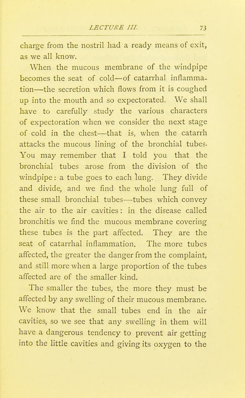 charge from the nostril had a ready means of exit, as we all know. When the mucous membrane of the windpipe becomes the seat of cold—of catarrhal inflamma- tion—the secretion which flows from it is coughed up into the mouth and so expectorated. We shall have to carefully study the various characters of expectoration when we consider the next stage of cold in the chest—that is, when the catarrh attacks the mucous lining of the bronchial tubes. You may remember that I told you that the bronchial tubes arose from the division of the windpipe: a tube goes to each lung. They divide and divide, and we find the whole lung full of these small bronchial tubes—tubes which convey the air to the air cavities : in the disease called bronchitis we find the mucous membrane covering these tubes is the part affected. They are the seat of catarrhal inflammation. The more tubes affected, the greater the danger from the complaint, and still more when a large proportion of the tubes affected are of the smaller kind. The smaller the tubes, the more they must be affected by any swelling of their mucous membrane. We know that the small tubes end in the air cavities, so we see that any swelling in them will have a dangerous tendency to prevent air getting into the little cavities and giving its oxygen to the