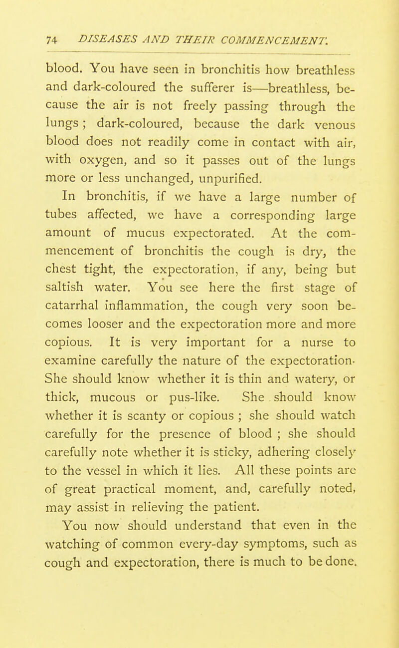 blood. You have seen in bronchitis how breathless and dark-coloured the sufferer is—breathless, be- cause the air is not freely passing through the lungs; dark-coloured, because the dark venous blood does not readily come in contact with air, with oxygen, and so it passes out of the lungs more or less unchanged^ unpurified. In bronchitis, if we have a large number of tubes affected, we have a corresponding large amount of mucus expectorated. At the com- mencement of bronchitis the cough is dry, the chest tight, the expectoration, if any, being but saltish water. You see here the first stage of catarrhal inflammation, the cough very soon be- comes looser and the expectoration more and more copious. It is very important for a nurse to examine carefully the nature of the expectoration- She should know whether it is thin and watery, or thick, mucous or pus-like. She should know whether it is scanty or copious ; she should watch carefully for the presence of blood ; she should carefully note whether it is sticky, adhering closely to the vessel in which it lies. All these points are of great practical moment, and, carefully noted, may assist in relieving the patient. You now should understand that even in the watching of common every-day symptoms, such as cough and expectoration, there is much to be done.