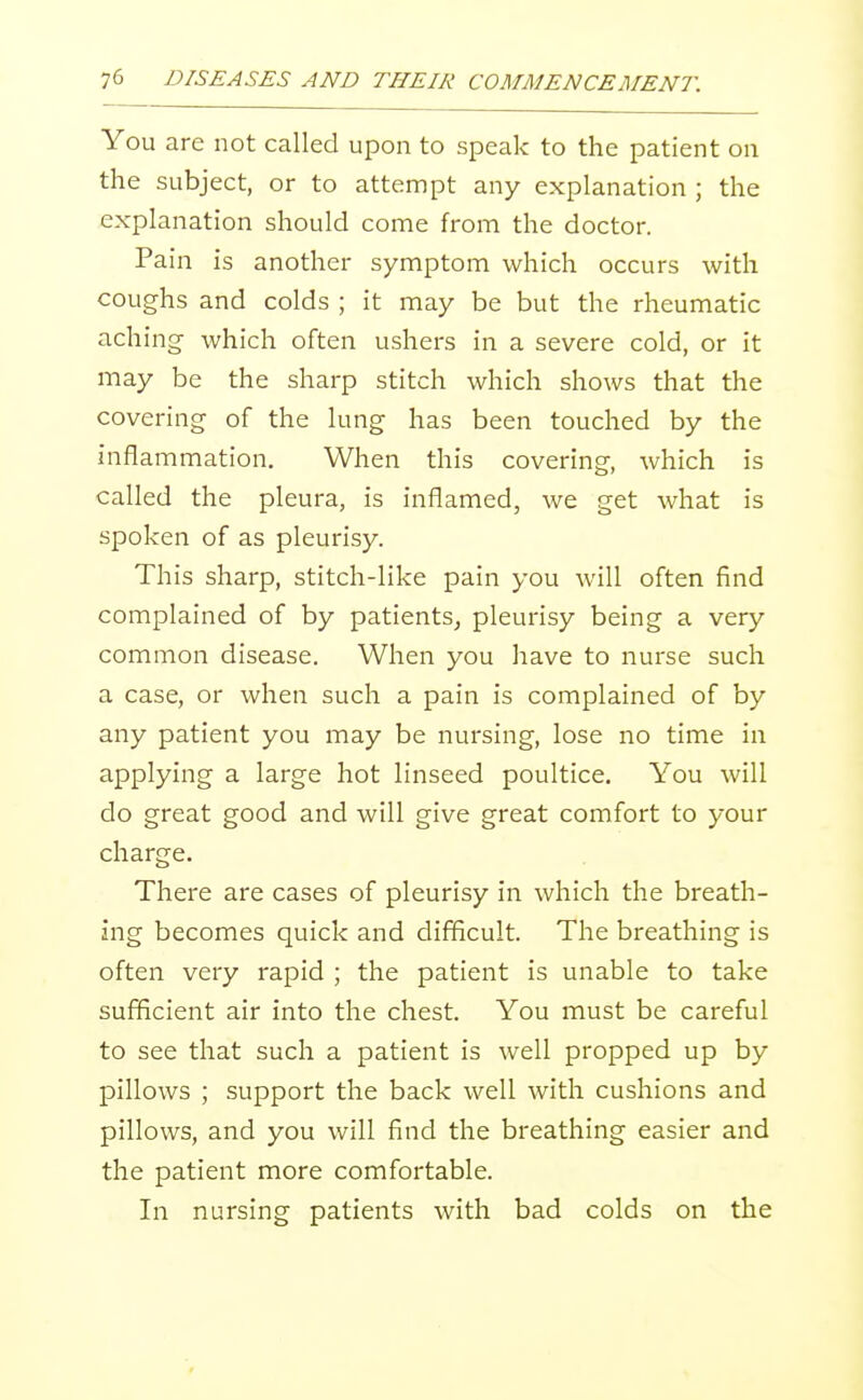 You are not called upon to speak to the patient on the subject, or to attempt any explanation ; the explanation should come from the doctor. Pain is another symptom which occurs with coughs and colds ; it may be but the rheumatic aching- which often ushers in a severe cold, or it may be the sharp stitch which shows that the covering of the lung has been touched by the inflammation. When this covering, which is called the pleura, is inflamed, we get what is spoken of as pleurisy. This sharp, stitch-like pain you will often find complained of by patients, pleurisy being a very common disease. When you have to nurse such a case, or when such a pain is complained of by any patient you may be nursing, lose no time in applying a large hot linseed poultice. You will do great good and will give great comfort to your charge. There are cases of pleurisy in which the breath- ing becomes quick and difficult. The breathing is often very rapid ; the patient is unable to take sufBcient air into the chest. You must be careful to see that such a patient is well propped up by pillows ; support the back well with cushions and pillows, and you will find the breathing easier and the patient more comfortable. In nursing patients with bad colds on the