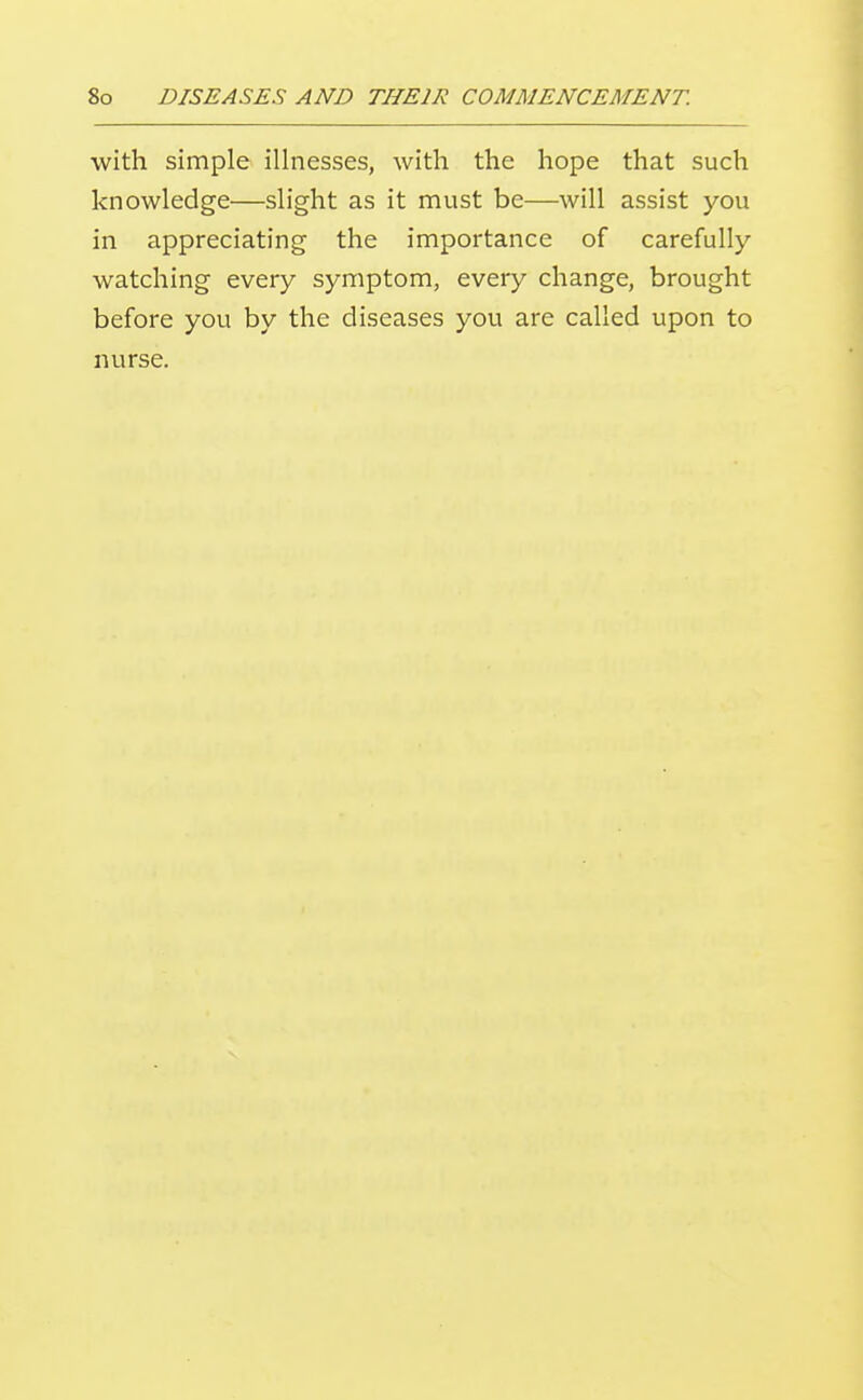 with simple illnesses, with the hope that such knowledge—slight as it must be—will assist you in appreciating the importance of carefully watching every symptom, every change, brought before you by the diseases you are called upon to nurse.