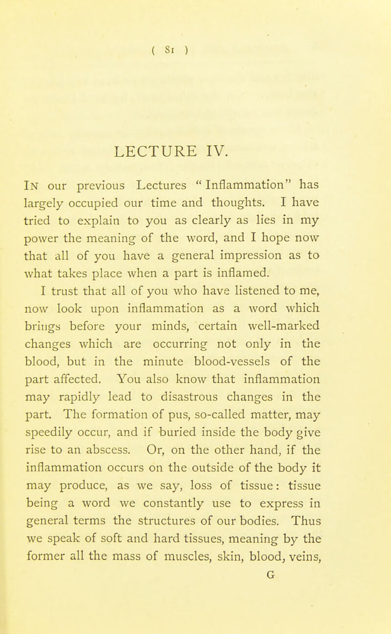 ( Si ) LECTURE IV. In our previous Lectures  Inflammation has largely occupied our time and thoughts. I have tried to explain to you as clearly as lies in my power the meaning of the word, and I hope now that all of you have a general impression as to what takes place when a part is inflamed. I trust that all of you who have listened to me, now look upon inflammation as a word which brings before your minds, certain well-marked changes which are occurring not only in the blood, but in the minute blood-vessels of the part affected. You also know that inflammation may rapidly lead to disastrous changes in the part. The formation of pus, so-called matter, may speedily occur, and if buried inside the body give rise to an abscess. Or, on the other hand, if the inflammation occurs on the outside of the body it may produce, as we say, loss of tissue: tissue being a word we constantly use to express in general terms the structures of our bodies. Thus we speak of soft and hard tissues, meaning by the former all the mass of muscles, skin, blood, veins, G