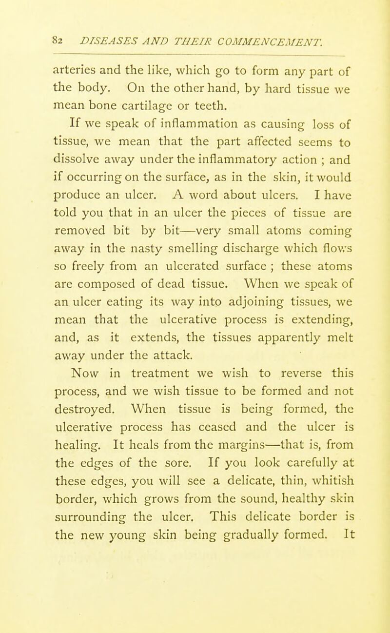 arteries and the like, which go to form any part of the body. On the other hand, by hard tissue we mean bone cartilage or teeth. If we speak of inflammation as causing loss of tissue, we mean that the part affected seems to dissolve away under the inflammatory action ; and if occurring on the surface, as in the skin, it would produce an ulcer. A word about ulcers. I have told you that in an ulcer the pieces of tissue are removed bit by bit—very small atoms coming away in the nasty smelling discharge which flov/s so freely from an ulcerated surface ; these atoms are composed of dead tissue. When we speak of an ulcer eating its way into adjoining tissues, we mean that the ulcerative process is extending, and, as it extends, the tissues apparently melt away under the attack. Now in treatment we wish to reverse this process, and we wish tissue to be formed and not destroyed. When tissue is being formed, the ulcerative process has ceased and the ulcer is healing. It heals from the margins—that is, from the edges of the sore. If you look carefully at these edges, you will see a delicate, thin, whitish border, which grows from the sound, healthy skin surrounding the ulcer. This delicate border is the new young skin being gradually formed. It