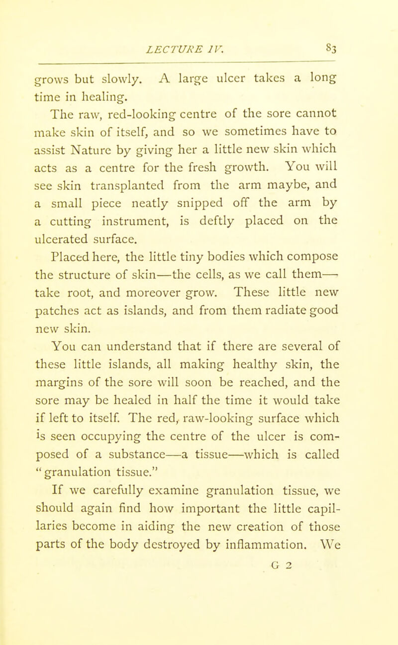 grows but slowly. A large ulcer takes a long time in healing. The raw, red-looking centre of the sore cannot make skin of itself, and so we sometimes have to assist Nature by giving her a little new skin which acts as a centre for the fresh growth. You will see skin transplanted from the arm maybe, and a small piece neatly snipped off the arm by a cutting instrument, is deftly placed on the ulcerated surface. Placed here, the little tiny bodies which compose the structure of skin—the cells, as we call them—• take root, and moreover grow. These little new patches act as islands, and from them radiate good new skin. You can understand that if there are several of these little islands, all making healthy skin, the margins of the sore will soon be reached, and the sore may be healed in half the time it would take if left to itself. The red,- raw-looking surface which is seen occupying the centre of the ulcer is com- posed of a substance—a tissue—which is called  granulation tissue. If we carefully examine granulation tissue, we should again find how important the little capil- laries become in aiding the new creation of those parts of the body destroyed by inflammation. We G 2