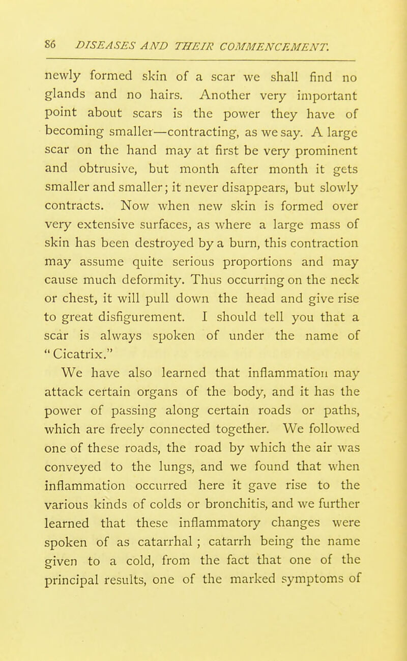 newly formed skin of a scar we shall find no glands and no hairs. Another very important point about scars is the power they have of becoming smaller—contracting, as we say. A large scar on the hand may at first be very prominent and obtrusive, but month after month it gets smaller and smaller; it never disappears, but slowly contracts. Now when new skin is formed over very extensive surfaces, as where a large mass of skin has been destroyed by a burn, this contraction may assume quite serious proportions and may cause much deformity. Thus occurring on the neck or chestj it will pull down the head and give rise to great disfigurement. I should tell you that a scar is always spoken of under the name of  Cicatrix. We have also learned that inflammation may attack certain organs of the body, and it has the power of passing along certain roads or paths, which are freely connected together. We followed one of these roads, the road by which the air was conveyed to the lungs, and we found that when inflammation occurred here it gave rise to the various kinds of colds or bronchitis, and we further learned that these inflammatory changes were spoken of as catarrhal; catarrh being the name given to a cold, from the fact tliat one of the principal results, one of the marked symptoms of