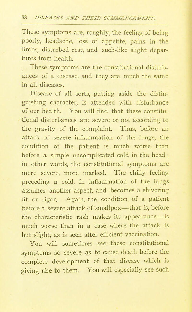 These symptoms are, roughly, the feeling of being poorly, headache, loss of appetite, pains in the limbs, disturbed rest, and such-like slight depar- tures from health. These symptoms are the constitutional disturb- ances of a disease, and they are much the same in all diseases. Disease of all sorts, putting aside the distin- guishing character, is attended with disturbance of our health. You will find that these constitu- ' tional disturbances are severe or not according to the gravity of the complaint. Thus, before an attack of severe inflammation of the lungs, the condition of the patient is much worse than before a simple uncomplicated cold in the head ; in other words, the constitutional symptoms are more severe, more marked. The chilly feeling preceding a cold, in inflammation of the lungs assumes another aspect, and becomes a shivering fit or rigor. Again, the condition of a patient before a severe attack of smallpox—that is, before the characteristic rash makes its appearance—is much worse than in a case where the attack is but shght, as is seen after efficient vaccination. You will sometimes see these constitutional symptoms so severe as to cause death before the complete development of that disease which is giving rise to them. You will especially see such