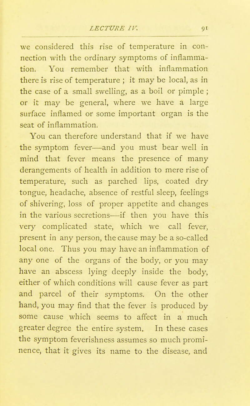 we considered this rise of temperature in con- nection with the ordinary symptoms of inflamma- tion. You remember that with inflammation there is rise of temperature ; it may be local, as in the case of a small swelHng, as a boil or pimple ; or it may be general, where we have a large surface inflamed or some important organ is the seat of inflammation. You can therefore understand that if we have the symptom fever—and you must bear well in mind that fever means the presence of many derangements of health in addition to mere rise of temperature, such as parched lips, coated dry tongue, headache, absence of restful sleep, feelings of shivering, loss of proper appetite and changes in the various secretions—if then you have this very complicated state, which we call fever, present in any person, the cause may be a so-called local one. Thus you may have an inflammation of any one of the organs of the body, or you may have an abscess lying deeply inside the body, either of which conditions will cause fever as part and parcel of their symptoms. On the other hand, you may find that the fever is produced by some cause which seems to affect in a much greater degree the entire system. In these cases the symptom feverishness assumes so much promi- nence, that it gives its name to the disease, and