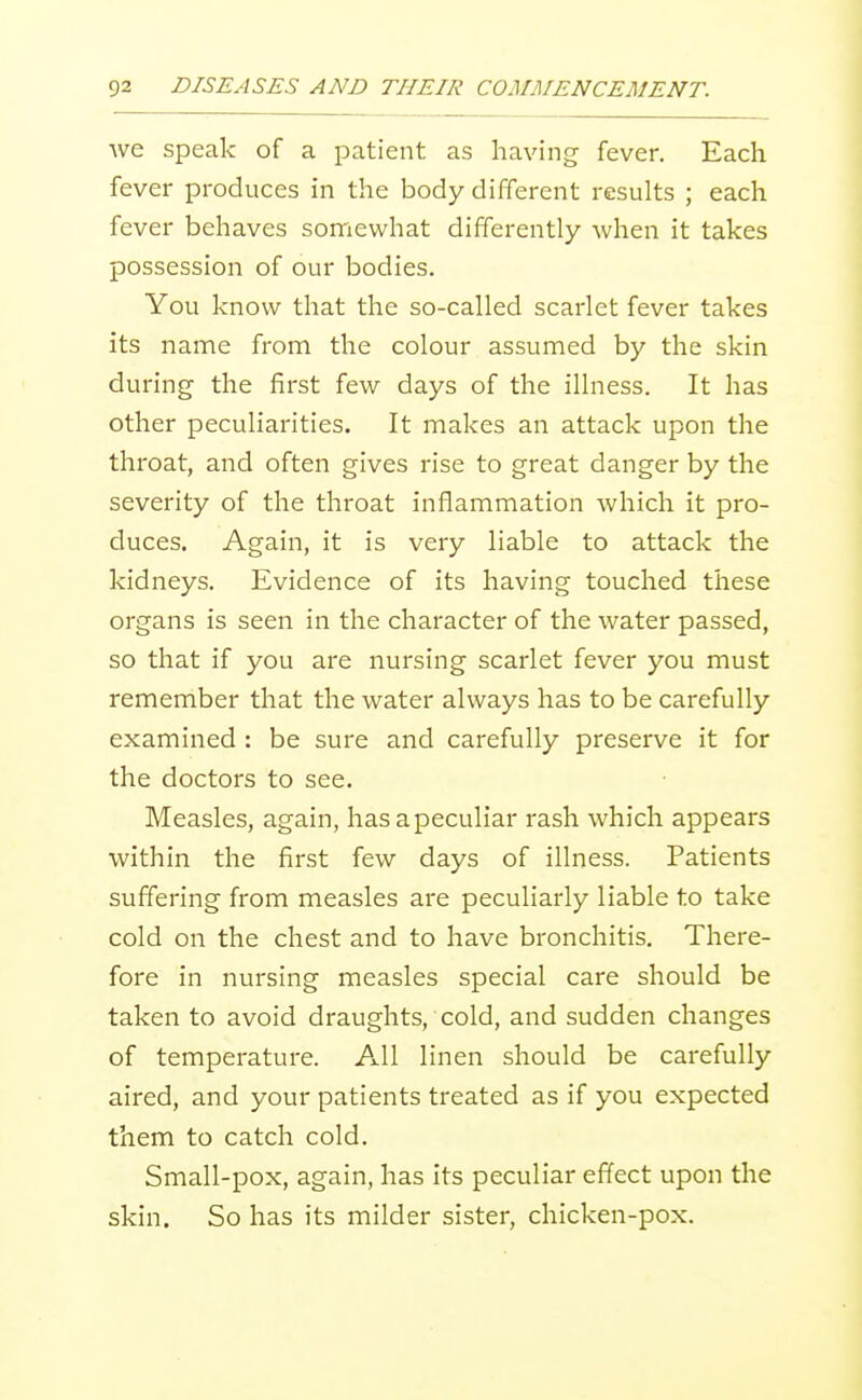 Ave speak of a patient as having fever. Each fever produces in the body different results ; each fever behaves somewhat differently when it takes possession of our bodies. You know that the so-called scarlet fever takes its name from the colour assumed by the skin during the first few days of the illness. It has other peculiarities. It makes an attack upon the throat, and often gives rise to great danger by the severity of the throat inflammation which it pro- duces. Again, it is very liable to attack the kidneys. Evidence of its having touched these organs is seen in the character of the water passed, so that if you are nursing scarlet fever you must remember that the water always has to be carefully examined : be sure and carefully preserve it for the doctors to see. Measles, again, has a peculiar rash which appears within the first few days of illness. Patients suffering from measles are peculiarly liable to take cold on the chest and to have bronchitis. There- fore in nursing measles special care should be taken to avoid draughts, cold, and sudden changes of temperature. All linen should be carefully aired, and your patients treated as if you expected them to catch cold. Small-pox, again, has its peculiar effect upon the skin. So has its milder sister, chicken-pox.