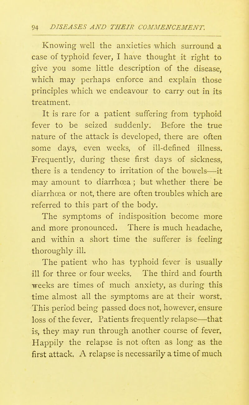 Knowing well the anxieties which surround a case of typhoid fever, I have thought it right to give you some little description of the disease, which may perhaps enforce and explain those principles which we endeavour to carry out in its treatment. It is rare for a patient suffering from typhoid fever to be seized suddenly. Before the true nature of the attack is developed, there are often some days, even weeks, of ill-defined illness. Frequently, during these first days of sickness, there is a tendency to irritation of the bowels—it may amount to diarrhoea ; but whether there be diarrhoea or not, there are often troubles which are referred to this part of the body. The symptoms of indisposition become more and more pronounced. There is much headache, and within a short time the sufferer is feeling thoroughly ill. The patient who has typhoid fever is usually ill for three or four weeks. The third and fourth weeks are times of much anxiety, as during this time almost all the symptoms are at their worst. This period being passed does not, however, ensure loss of the fever. Patients frequently relapse—that is, they may run through another course of fever. Happily the relapse is not often as long as the first attack. A relapse is necessarily a time of much