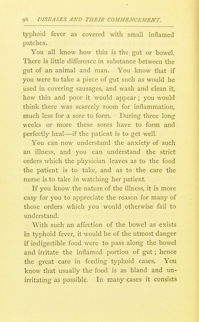 typhoid fever as covered with small inflamed patches. You all know how thin is the. gut or bowel. There is little difference in substance between the gut of an animal and man. You know that if you were to take a piece of gut such as would be used in covering sausages, and wash and clean it, how thin and poor it would appear ; you would think there was scarcely room for inflammation, much less for a sore to form. During three long weeks or more these sores have to form and perfectly heal—if the patient is to get well. You can now understand the anxiety of such an illness, and you can understand the strict orders which the physician leaves as to the food the patient is to take, and as to the care the nurse is to take in watching her patient. If you know the nature of the illness, it is more easy for you to appreciate the reason for many of those orders which you would otherwise fail to understand. With such an affection of the bowel as exists in typhoid fever, it would be of the utmost danger if indigestible food were to pass along the bowel and irritate the inflamed portion of gut; hence the great care in feeding typhoid cases. You know that usually the food is as bland and un- irritating as possible. In many cases it consists