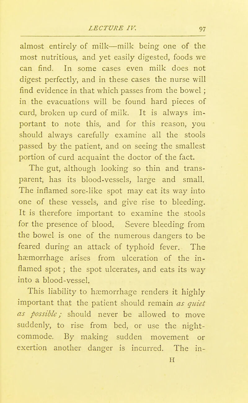 almost entirely of milk—milk being one of the most nutritious, and yet easily digested, foods we can find. In some cases even milk does not digest perfectly, and in these cases the nurse will find evidence in that which passes from the bowel; in the evacuations will be found hard pieces of curd, broken up curd of milk. It is always im- portant to note this, and for this reason, you should always carefully examine all the stools passed by the patient, and on seeing the smallest portion of curd acquaint the doctor of the fact. The gut, although looking so thin and trans- parent, has its blood-vessels, large and small. The inflamed sore-like spot may eat its way into one of these vessels, and give rise to bleeding. It is therefore important to examine the stools for the presence of blood. Severe bleeding from the bowel is one of the numerous dangers to be feared during an attack of typhoid fever. The haemorrhage arises from ulceration of the in- flamed spot; the spot ulcerates, and eats its way into a blood-vessel. This liability to haemorrhage renders it highly important that the patient should remain as quiet as possible; should never be allowed to move suddenly, to rise from bed, or use the night- commode. By making sudden movement or exertion another danger is incurred. The in- H