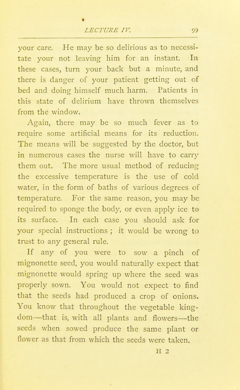 your care. He may be so delirious as to necessi- tate your not leaving him for an instant. In these cases, turn your back but a minute, and there is danger of your patient getting out of bed and doing himself much harm. Patients in this state of delirium have thrown themselves from the window. Again, there may be so much fever as to require some artificial means for its reduction. The means will be suggested by the doctor, but in numerous cases the nurse will have to carry them out. The more usual method of reducing the excessive temperature is the use of cold water, in the form of baths of various degrees of temperature. For the same reason, you may be required to sponge the body, or even apply ice to its surface. In each case you should ask for your special instructions ; it would be wrong to trust to any general rule. If any of you were to sow a pinch of mignonette seed, you would naturally expect that mignonette would spring up where the seed was properly sown. You would not expect to find that the seeds had produced a crop of onions. You know that throughout the vegetable king- dom—that is, with all plants and flowers—the seeds when sowed produce the same plant or flower as that from which the seeds were taken. II 2