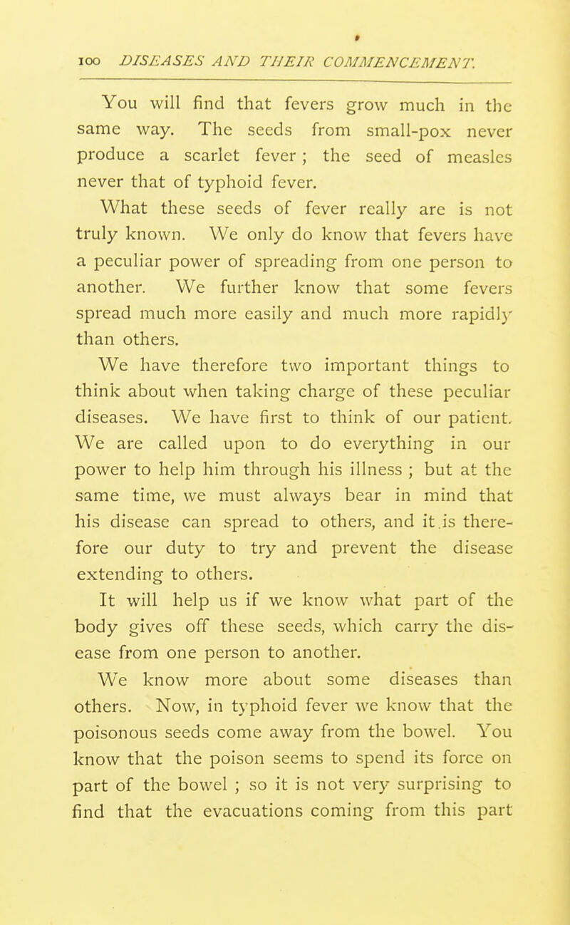 * TOO DISEASES AND THEIR COMMENCEMENT. You will find that fevers grow much in the same way. The seeds from small-pox never produce a scarlet fever; the seed of measles never that of typhoid fever. What these seeds of fever really are is not truly known. We only do know that fevers have a peculiar power of spreading from one person to another. We further know that some fevers spread much more easily and much more rapid!}' than others. We have therefore two important things to think about when taking charge of these peculiar diseases. We have first to think of our patient We are called upon to do everything in our power to help him through his illness ; but at the same time, we must always bear in mind that his disease can spread to others, and it.is there- fore our duty to try and prevent the disease extending to others. It will help us if we know what part of the body gives off these seeds, which carry the dis- ease from one person to another. We know more about some diseases than others. Now, in typhoid fever we know that the poisonous seeds come away from the bowel. You know that the poison seems to spend its force on part of the bowel ; so it is not very surprising to find that the evacuations coming from this part