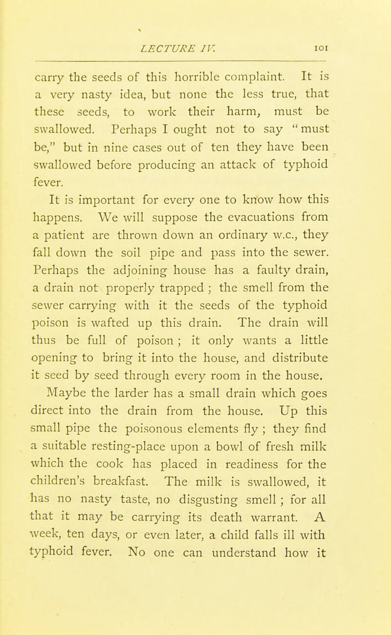 carry the seeds of this horrible complaint. It is a very nasty idea, but none the less true, that these seeds, to work their harm, must be swallowed. Perhaps I ought not to say must be, but in nine cases out of ten they have been swallowed before producing an attack of typhoid fever. It is important for every one to know how this happens. We will suppose the evacuations from a patient are thrown down an ordinary w.c, they fall down the soil pipe and pass into the sewer. Perhaps the adjoining house has a faulty drain, a drain not properly trapped ; the smell from the sewer carrying with it the seeds of the typhoid poison is wafted up this drain. The drain will thus be full of poison ; it only wants a little opening to bring it into the house, and distribute it seed by seed through every room in the house. Maybe the larder has a small drain which goes direct into the drain from the house. Up this small pipe the poisonous elements fly ; they find a suitable resting-place upon a bowl of fresh milk which the cook has placed in readiness for the child ren's breakfast. The milk is swallowed, it has no nasty taste, no disgusting smell ; for all that it may be carrying its death warrant. A week, ten days, or even later, a child falls ill with typhoid fever. No one can understand how it